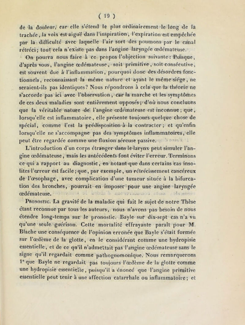 de la douleur, car elle s’étend le plus ordinairement le long de la trachée, la voix est aigue* dans l’inspiration, l’expiration est empêchée par la difficulté avec laquelle l’air sort des poumons par le canal rétréci; tout cela n’existe pas dans l’angine laryngée œdémateuse. On pourra nous faire à ce propos l’objection suivante : Puisque, d’après vous, l’angine œdémateuse , soit primitive , soit consecutive, est souvent due à l’inflammation, pourquoi donc des désordres fonc- tionnels, reconnaissant la même nature et ayant le même siège, ne seraient-ils pas identiques? Nous répondrons à cela que la théorie ne s’accorde pas ici avec l’observation, caria marche et les symptômes de ces deux maladies sont entièrement opposés ; d’où nous concluons que la véritable nature de l’angine œdémateuse est inconnue; que, lorsqu’elle est inflammatoire, elle présente toujours quelque chose de spécial, comme l’est la prédisposition à la contracter; et qu’enfin lorsqu’elle ne s’accompagne pas des symptômes inflammatoires, elle peut être regardée comme une fluxion séreuse passive. L’introduction d’un corps étranger dans le larynx peut simuler l’an- gine œdémateuse , mais les antécédents font éviter l’erreur. Terminons ce qui a rapport au diagnostic, en notant que dans certains cas inso- lites l’erreur est facile; que, par exemple, un rétrécissement cancéreux de l’œsophage, avec complication d’une tumeur située à la bifurca- tion des bronches, pourrait en imposer pour une angine laryngée œdémateuse. * - ■ Pronostic. La gravité de la maladie qui fait le sujet de notre Thèse étant reconnue par tous les auteurs, nous n’avons pas besoin de nous étendre long-temps sur le pronostic. Bayle sur dix-sept cas n’a vu qu’une seule guérison. Celle mortalité effrayante paraît pour M. Blache une conséquence de l’opinion erronée que Bayle s’était formée sur l’œdème de la glotte, en le considérant comme une hydropisie essentielle, et de ce qu’il n’adme'itait pas l’angine œdémateuse sans le signe qu’il regardait comme pathognomonique. Nous remarquerons 1° que Bayle ne regardait pas toujours 1’œdème de la glotte comme une hydropisie essentielle, puisqu’il a énoncé que l’angine primitive essentielle peut tenir à une affection catarrhale ou inflammatoire; et