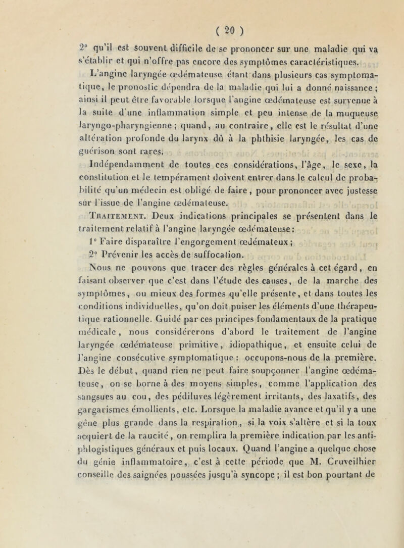 2° qu’il est souvent difficile de se prononcer sur une maladie qui va s’établir et qui n’offre pas encore des symptômes caractéristiques. L’angine laryngée œdémateuse étant dans plusieurs cas symptoma- tique, le pronostic dépendra de la maladie qui lui a donné naissance; ainsi il peut être favorable lorsque l’angine œdémateuse est survenue à la suite d’une inflammation simple et peu intense de la muqueuse laryngo-pharyrigienne ; quand, au contraire, elle est le résultat d’une altération profonde du larynx dû à la phthisie laryngée, les cas de guérison sont rares. Indépendamment de toutes ces considérations, l’âge, le sexe, la constitution et le tempérament doivent entrer dans le calcul de proba- bilité qu’un médecin est obligé de faire, pour prononcer avec justesse sur l'issue de l’angine œdémateuse. Traitement. Deux indications principales se présentent dans le traitement relatif à l’angine laryngée œdémateuse: 1° Faire disparaître l’engorgement œJémateux; 2° Prévenir les accès de suffocation. Nous ne pouvons que tracer des règles générales à cet égard, en faisant observer que c’est dans l’étude des causes, de la marche des symptômes, ou mieux des formes qu’elle présente, et dans toutes les conditions individuelles, qu’on doit puiser les éléments d’une thérapeu- tique rationnelle. Guidé par ces principes fondamentaux de la pratique médicale, nous considérerons d’abord le traitement de l’angine laryngée œdémateuse primitive, idiopathique, et ensuite celui de l’angine consécutive symptomatique : occupons-nous de la première. Dès le début, quand rien ne peut faire soupçonner l’angine œdéma- teuse, on se borne à des moyens simples, comme l’application des sangsues au cou, des pédiluves légèrement irritants, des laxatifs, des gargarismes émollients, etc. Lorsque la maladie avance et qu’il y a une gèrie plus grande dans la respiration, si la voix s’altère et si la toux acquiert de la raucité, on remplira la première indication par les anti- phlogistiques généraux et puis locaux. Quand l’angine a quelque chose du génie inflammatoire, c’est à cette période que M. Cruveilhier conseille des saignées poussées jusqu’à syncope ; il est bon pourtant de