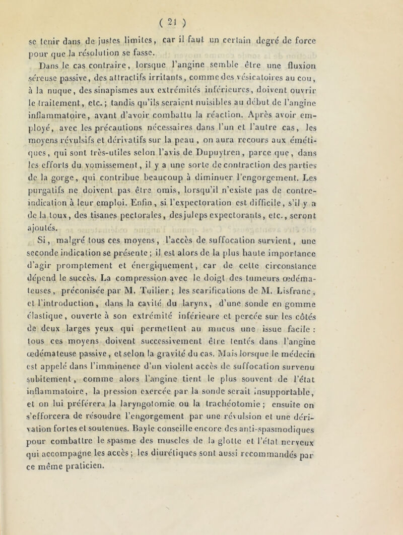 sc tenir dans de justes limites, car il faul un certain degré de force pour que la résolution se fasse. Dans le cas contraire, lorsque l’angine semble être une fluxion séreuse passive, des attractifs irritants, comme des vésicatoires au cou, à la nuque, des sinapismes aux extrémités inférieures, doivent ouvrir le traitement, etc.; tandis qu’ils seraient nuisibles au début de l’angine inflammatoire, avant d’avoir combattu la réaction. Après avoir em- ployé, avec les précautions nécessaires dans l’un et l’autre cas, les moyens révulsifs et dérivatifs sur la peau , on aura recours aux éméti- ques, qui sont très-utiles selon l’avis de Dupuytren, parce que, dans les efforts du vomissement, il y a une sorte de contraction des parties de la gorge, qui contribue beaucoup à diminuer l’engorgement. Les purgatifs ne doivent pas être omis, lorsqu’il n’existe pas de contre- indication à leur emploi. Enfin, si l’expectoration est difficile, s’il y a delà toux, des tisanes pectorales, des juleps expectorants, etc., seront ajoutés. Si, malgré tous ces moyens, l’accès de suffocation survient, une seconde indication se présente ; il est alors de la plus haute importance d’agir promptement et énergiquement, car de celte circonstance dépend le succès. La compression avec le doigt des tumeurs œdéma- teuses, préconisée par M. Tuilier; les scarifications de M. Lisfranc , et l’introduction, dans la cavité du larynx, d’une sonde en gomme élastique, ouverte à son extrémité inférieure et percée sur les côtés de deux larges yeux qui permettent au mucus une issue facile : tous ces moyens doivent successivement être tentés dans l’angine œdémateuse passive, et selon la gravité du cas. Mais lorsque le médecin est appelé dans l’imminence d’un violent accès de suffocation survenu subitement, comme alors l’angine tient le plus souvent de l’état inflammatoire, la pression exercée par la sonde serait insupportable, et on lui préférera la laryngotomie ou la trachéotomie ; ensuite on s’efforcera de résoudre l’engorgement par une révulsion et une déri- vation fortes et soutenues. Bayle conseille encore des anti-spasmodiques pour combattre le spasme des muscles de la glotte et l’état nerveux qui accompagne les accès ; les diurétiques sont aussi recommandés par ce meme praticien. N