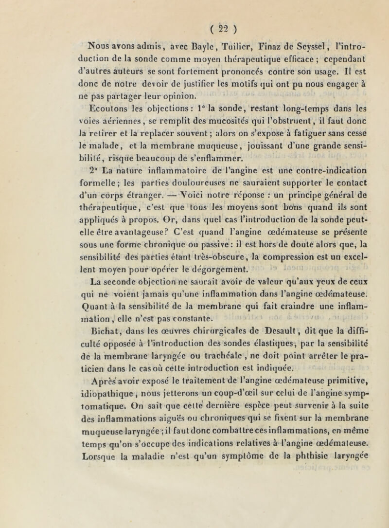 Nous avons admis, avec Bayle, Tuilier, Finaz de Seyssel, l'intro- duction de la sonde comme moyen thérapeutique efficace ; cependant d’autres auteurs se sont fortement prononces contre son usage. II est donc de notre devoir de justifier les motifs qui ont pu nous engager à ne pas partager leur opinion. Ecoutons les objections: 1° la sonde, restant long-temps dans les voies aériennes, se remplit des mucosités qui l’obstruent, il faut donc la retirer et la replacer souvent ; alors on s’expose à fatiguer sans cesse le malade, et la membrane muqueuse, jouissant d’une grande sensi- bilité, risque beaucoup de s’enflammer. 2° La nature inflammatoire de l’angine est une contre-indication formelle; les parties douloureuses ne sauraient supporter le contact d’un corps étranger. — Yoici notre réponse : un principe général de thérapeutique, c’est que tous les moyens sont bons quand ils sont appliqués à propos. Or, dans quel cas l’introduction de la sonde peut- elle être avantageuse? C’est quand l’angine œdémateuse se présente sous une forme chronique ou passive : il est hors de doute alors que, la f ii sensibilité des parties étant très-obscure, la compression est un excel- lent moyen pour opérer le dégorgement. La seconde objection ne saurait avoir de valeur qu’aux yeux de ceux qui ne voient jamais qu’une inflammation dans l’angine œdémateuse. Quant à la sensibilité de la membrane qui fait craindre une inflam- mation, elle n’est pas constante. Bichat, dans les œuvres chirurgicales de Desault, dit que la diffi- culté opposée à l’introduction des sondes élastiques, par la sensibilité de la membrane laryngée ou trachéale , ne doit point arrêter le pra- ticien dans le cas où celte introduction est indiquée. Apres avoir exposé le traitement de l’angine œdémateuse primitive, idiopathique , nous jetterons un coup-d’œil sur celui de l’angine symp- tomatique. On sait que cette dernière espèce peut survenir à la suite des inflammations aiguës ou chroniques qui se fixent sur la membrane muqueuse laryngée ; il fautdonc combattrecesinflammations, en même temps qu’on s’occupe des indications relatives à l’angine œdémateuse. Lorsque la maladie n’est qu’un symptôme de la phthisie laryngée