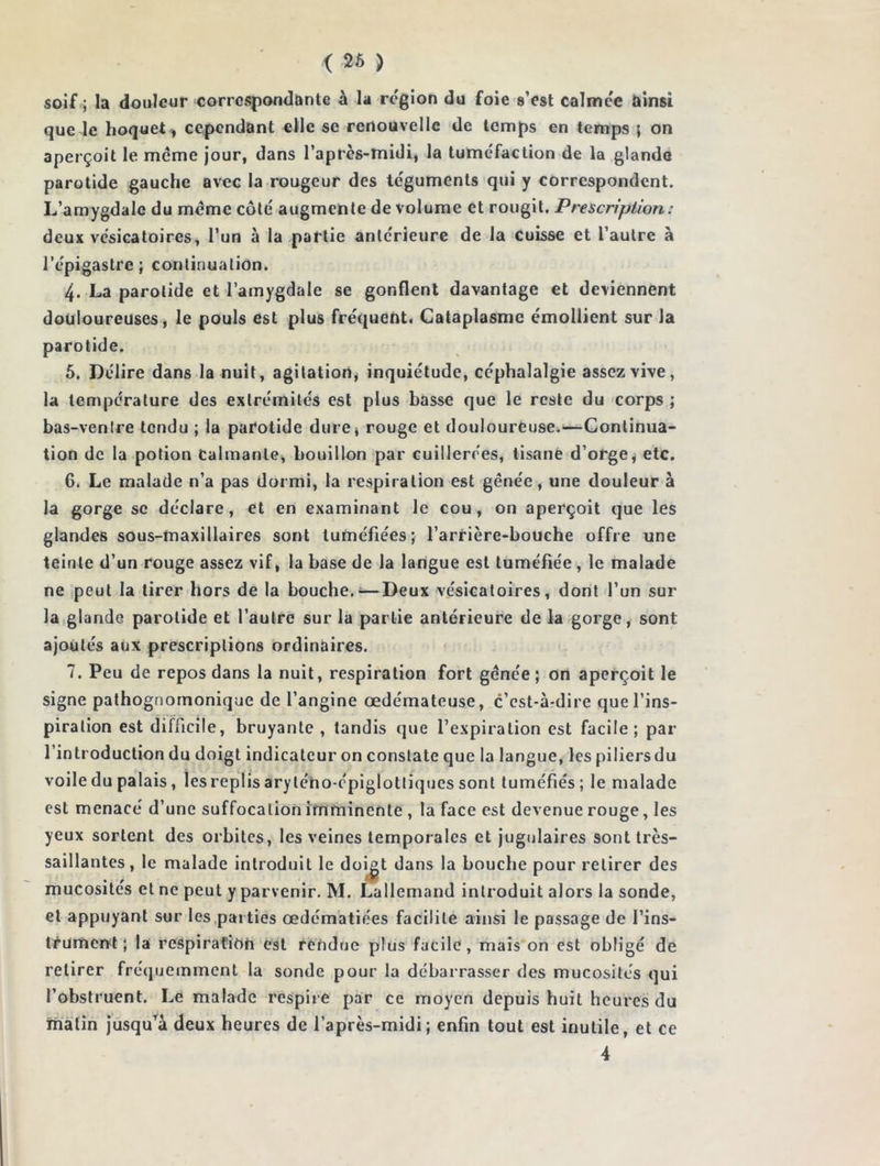 < 26 ) soif ; la douleur correspondante à la région du foie s’est calmée ainsi que le hoquet, cependant elle se renouvelle de temps en temps ; on aperçoit le meme jour, dans l’après-midi, la tuméfaction de la glande parotide gauche avec la rougeur des téguments qui y correspondent. L’amygdale du meme côté augmente de volume et rougit. Prescription: deux vésicatoires, l’un à la partie antérieure de la cuisse et l’autre à l’épigastre; continuation. 4. La parotide et l’amygdale se gonflent davantage et deviennent douloureuses, le pouls est plus fréquent. Cataplasme émollient sur la parotide. 5. Délire dans la nuit, agitation, inquiétude, céphalalgie assez vive, la température des extrémités est plus basse que le reste du corps ; bas-ventre tendu ; la parotide dure, rouge et douloureuse.—Continua- tion de la potion Calmante, bouillon par cuillerées, tisane d’orge, etc. 6. Le malade n’a pas dormi, la respiration est gênée, une douleur à la gorge se déclare, et en examinant le cou, on aperçoit que les glandes sous-maxillaires sont tuméfiées; l’arrière-bouche offre une teinte d’un rouge assez vif, la base de la langue est tuméfiée , le malade ne peut la tirer hors de la bouche.—Deux vésicatoires, dont l’un sur la glande parotide et l’autre sur la partie antérieure de la gorge, sont ajoutés aux prescriptions ordinaires. 7. Peu de repos dans la nuit, respiration fort gênée ; on aperçoit le signe pathognomonique de l’angine œdémateuse, c’est-à-dire que l’ins- piration est difficile, bruyante , tandis que l’expiration est facile; par l’introduction du doigt indicateur on constate que la langue, les piliersdu voile du palais, les replis aryléno-épiglotliques sont tuméfiés ; le malade est menacé d’une suffocation imminente , la face est devenue rouge, les yeux sortent des orbites, les veines temporales et jugulaires sont très- saillantes , le malade introduit le doigt dans la bouche pour retirer des mucosités et ne peut y parvenir. M. Lallemand introduit alors la sonde, et appuyant sur les parties œdématiées facilite ainsi le passage de l’ins- trument ; la respiration est rendue plus facile, mais on est obligé de retirer fréquemment la sonde pour la débarrasser des mucosités qui l’obstruent. Le malade respire par ce moyen depuis huit heures du malin jusqu’à deux heures de l’après-midi; enfin tout est inutile, et ce