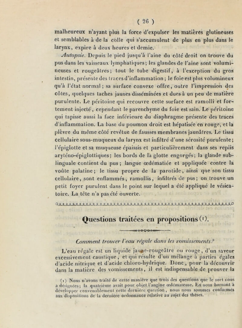 malheureux n’ayant plus la force d’expulser les matières glutineuses et semblables à de la colle qui s’accumulent de plus en plus dans le larynx, expire à deux heures et demie. Autopsie. Depuis le pied jusqu’à l’aine du côté droit on trouve du pus dans les vaisseaux lymphatiques; les glandes de l’aine sont volumi- neuses et rougeâtres; tout le tube digestif, à l’exception du gros intestin, présente des traces d’inflammation ; le foie est plus volumineux qu’à l’etat normal ; sa surface convexe offre, outre l’impression des côtes, quelques taches jaunes disse'minèes et dues à un peu de matière purulente. Le péritoine qui recouvre celte surface est ramolli et for- tement injecté, cependant le parenchyme du foie est sain. Le péritoine qui tapisse aussi la face inférieure du diaphragme présente des traces d’inflammation. La hase du poumon droit est hépatisée en rouge, et la plèvre du meme côté revêtue de fausses membranes jaunàlres. Le tissu cellulaire sous-muqueux du larynx est infiltré d’une sérosité purulente; l’épiglotte et sa muqueuse épaissis et particulièrement dans scs replis aryténo-épiglottiques; les bords de la glotte engorgés; la glande sub- linguale contient du pus ; langue œdématiée et appliquée contre la voûte palatine; le tissu propre de la parotide, ainsi que son tissu cellulaire, sont enflammés, ramollis, infiltrés de pus; on trouve un petit foyer purulent dans le point sur lequel a été appliqué le vésica- toire. La tête n’a pas été ouverte. Questions traitées en propositions (0. • m -^. iKXKxi ■■1 Comment trouver Veau régale dans les vomissements ? L’eau régale est un liquide jaune-rougeàlre ou rouge, d’un saveur excessivement caustique, et qui résulte d’un mélange à parties égales d’acide nitrique et d’acide chloro-hydrique. Donc, pour la découvrir dans la matière des vomissements, il est indispensable de prouver la (i) Nous n’avons traité de celle manière que trois des questions que le sort nous a désignées; la quatrième avait pour objet l’angine œdémateuse. Lu nous bornant à développer convenablement celte dernière question, nous nous sommes conformés aux dispositions de la dernière ordonnance relative au sujet des thèses.