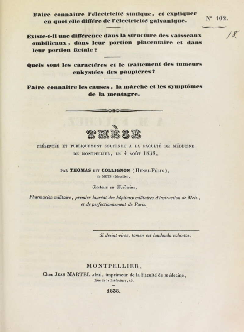 Faire connaître l*électricité statlciiie» et expliquer en quoi elle dilTére tie l’électricité g^alvanlque. Exlste-t-11 une clIlTérence dans la structure des vaisseaux ombilicaux, dans leur portion placentaire et dans leur portion fœtale I Quels sont les caractères et le traitement des tumeurs enkystées lies paupières? Faire connaître les causes » la marche et les symptômes de la mentagre. PRÉSENTÉE ET PUBLIQUEMENT SOUTENUE A LA FACULTÉ DE MÉDECINE DE MONTPELLIER, LE 4 AOÛT 1838, PAR THOMAS DIT COLLIGNON (Henri-Félix), de METZ (Moselle), (Qoclcwt eU’ OTLeDecme, Pharmacien militaire, premier lauréat des hôpitaux militaires d'instruction de Metz , et de perfectionnement de Paris. Si desint vires, iamen est laudanda voluntas. MONTPELLIER, Chec Jean MARTEL aîné, imprimeur de la Faculté de médecine, Rue de la Préfecture, 10. “ i02. 1858.