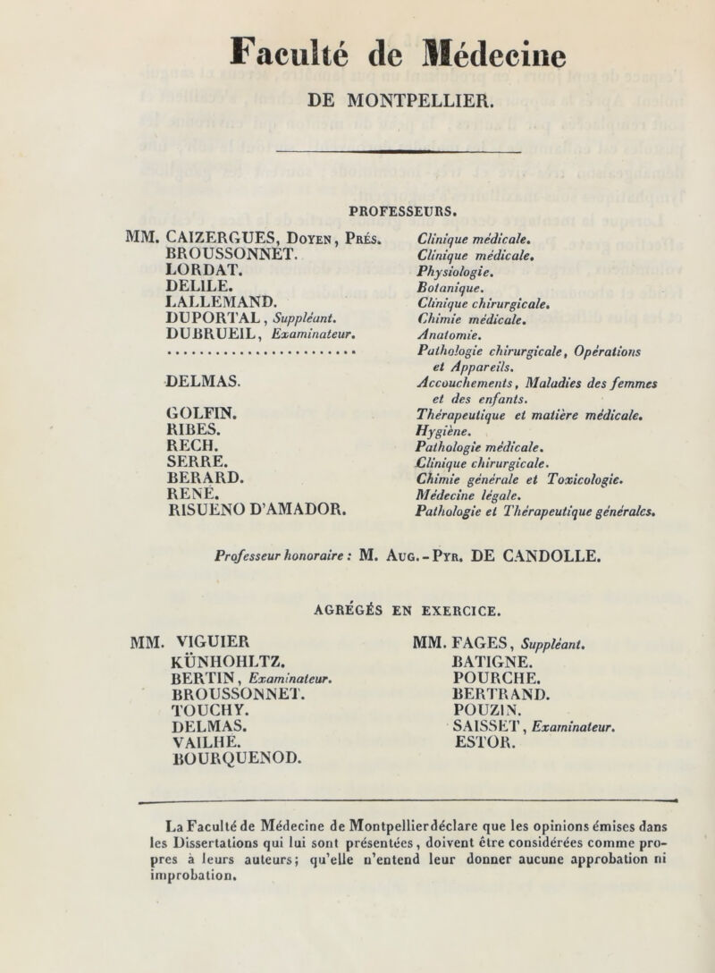 Faculté de Médecine DE MONTPELLIER. PROFESSEURS. MM. CAIZERGUES, Doyen, Prés. BROUSSONNET. LORDAT. DELIEE. LALLEMAND. DU PORT AL, Suppléant. DUBRUEIL, Examinateur. DELMAS. GOLFIN. RIRES. RECH. SERRE. BERARD. RENÉ. RISUENO D’AMADOR. Clinique médicale. Clinique médicale. Physiologie, Botanique. Clinique chirurgicale. Chimie médicale. Anatomie. Pathologie chirurgicale, Opérations et Appareils. Accouchements, Maladies des femmes et des enfants. Thérapeutique et matière médicale. Hygiène. Pathologie médicale. Clinique chirurgicale. Chimie générale et Toxicologie. Médecine légale. Pathologie et Thérapeutique générales. Professeur honoraire : M. Aug.-Pyr. DE CANDOLLE. AGRÉGÉS EN EXERCICE. MM. VIGUIER KÛNHOHLTZ. BERTIN, Examinateur. BROUSSONNET. TOUCHY. DELMAS. VAILHE. BOURQUENOD. MM. FAGES, Suppléant, BATIGNE. FOURCHE. BERTRAND. POUZIN. SAISSET, Examinateur. ESTOR. La Faculté de Médecine de Montpellierdéclare que les opinions émises dans les Dissertations qui lui sont présentées, doivent être considérées comme pro- pres à leurs auteurs; qu'elle n’entend leur donner aucune approbation ni improbation.