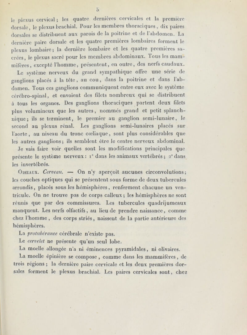 le plexus cervical ; les quatre dernières cervicales et la première dorsale, le plexus brachial. Pour les membres thoraciques , dix paires dorsales se distribuent aux parois de la poitrine et de l’abdomen. La dernière paire dorsale et les quatre premières lombaires forment le plexus lombaire; la dernière lombaire et les quatre premières sa- crées, le plexus sacré pour les membres abdominaux. Tous les mam- mifères, excepté l’homme, présentent, en outre, des nerfs caudaux. Le système nerveux du grand sympathique offre une série de ganglions placés à la tête, au cou, dans la poitrine et dans l’ab- domen. Tous ces ganglions communiquent entre eux avec le système cérébro-spinal, et envoient des fdets nombreux qui se distribuent à tous les organes. Des ganglions thoraciques partent deux fdets plus volumineux que les autres, nommés grand et petit splanch- nique ; ils se terminent, le premier au ganglion semi-lunaire, le second au plexus rénal. Les ganglions semi-lunaires placés sur l’aorte , au niveau du tronc cœliaque, sont plus considérables que les autres ganglions ; ils semblent être le centre nerveux abdominal. Je vais faire voir quelles sont les modifications principales que présente le système nerveux: i® dans les animaux vertébrés ; 2“ dans les invertébrés. Oiseaux. Cerveau. — On n’y aperçoit aucunes circonvolutions; les couches optiques qui se présentent sous forme de deux tubercules arrondis, placés sous les hémisphères, renferment chacune un ven- tricule. On ne trouve pas de corps calleux ; les hémisphères ne sont réunis que par des commissures. Les tubercules quadrijumeaux manquent. Les nerfs olfactifs, au lieu de prendre naissance, comme chez l’homme, des corps striés, naissent de la partie antérieure des hémisphères. La protubérance cérébrale n’existe- pas. Le cervelet ne présente qu’un seul lobe, La moelle allongée n’a ni éminences pyramidales, ni olivaires. La moelle épinière se compose , comme dans les mammifères, de trois régions ; la dernière paire cervicale et les deux premières dor- sales forment le plexus brachial. Les paires cervicales sont, chez