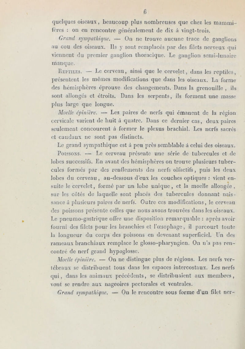 quelques oiseaux, beaucoup plus nombreuses que chez les mammi- fères : on en rencontre généralement de dix cà vingt-trois. Grand sympalhifjue. — On ne trouve aucune trace de ganglions au cou des oiseaux. Ils y sont remplacés par des filets nerveux qui viennent du premier ganglion thoracique. Le ganglion semi-lunaire manque. PiEi-TiLES. — Le cerveau, ainsi que le cervelet, dans les reptiles, présentent les memes modifications que dans les oiseaux. La forme des hémisphères éprouve des changements. Dans la grenouille , ils sont allongés et étroits. Dans les serpents, ils forment une masse plus large que longue. Moelle épinière. — Les paires de nerfs qui émanent de la région cervicale varient de huit à quatre. Dans ce dernier cas, deux paires seulement concourent à former le plexus brachial. Les nerfs sacrés et caudaux ne sont pas distincts. Le grand sympathique est à peu près semblable à celui des oiseaux. Poissons. — Le cerveau présente une série de tubercules et de lobes successifs. En avant des hémisphères on trouve plusieurs tuber- cules formés par des renflements des nerfs olfactifs, puis les deux lobes du cerveau, au-dessous d’eux les couches optiques : vient en- % suite le cervelet, formé par un lobe unique, et la moelle allongée, sur les côtés de laquelle sont placés des tubercules donnant nais- sance à plusieurs paires de nerfs. Outre ces modifications, le cerveau des poissons présente celles que nous avons trouvées dans les oiseaux. Le pneumo-gastrique offre une disposition remarquable : après avoir fourni des filets pour les branchies et rœsophage, il parcourt toute la longueur du corps des poissons en devenant superficiel. Un dos rameaux branchiaux remplace le glosso-pliaryngien. On n’a pas ren- contré de nerf grand hypoglosse. Moelle épinière. — On ne distingue plus de régions. Les nerfs ver- tébraux se distribuent tous dans les espaces intercostaux. Les nerfs qui, dans les animaux précédents, se distribuaient aux membres, vont SC rendre aux nageoires pectorales et ventrales. Grand sympallii(jue. — On le rencontre sous forme d’un filet ncr-