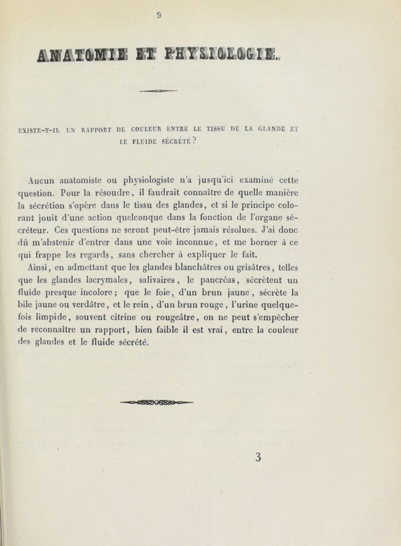 EXISTE-T-IL EN RAPPORT DE COULEUR ENTRE LE TISSU DE LA GLANDE ET LE FLUIDE SÉCRÉTÉ ? Aucun analomiste ou physiologiste n’a jusqu’ici examiné cette question. Pour la résoudre, il faudrait connaître de quelle manière la sécrétion s’opère dans le tissu des glandes, et si le principe colo- rant jouit d’une action quelconque dans la fonction de l’organe sé- créteur. Ces questions ne seront peut-être jamais résolues. J’ai donc dû m’abstenir d’entrer dans une voie inconnue, et me borner à ce qui frappe les regards, sans chercher à expliquer le fait. Ainsi, en admettant que les glandes blanchâtres ou grisâtres, telles que les glandes lacrymales, salivaires , le pancréas, sécrètent un fluide presque incolore; que le foie, d’un brun jaune, sécrète la bile jaune ou verdâtre, et le rein , d’un brun rouge , l’urine quelque- fois limpide, souvent citrine ou rougeâtre, on ne peut s’empêcher de reconnaître un rapport, bien faible il est vrai, entre la couleur des glandes et le fluide sécrété. 3