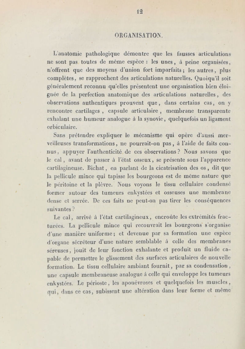 ORGANISATION. L’auatomie pathologique démontre que les fausses articulations ne sont pas toutes de même espèce : les unes, à peine organisées, n’oftrent que des moyens d’union fort imparfaits; les autres, plus complètes, se rapprochent des articulations naturelles. Quoiqu’il soit généralement reconnu qu’elles présentent une organisation bien éloi- gnée de la perfection anatomique des articulations naturelles , des observations authentiques prouvent que, dans certains cas, on y rencontre cartilages , capsule articulaire , membrane transparente exhalant une humeur analogue à la synovie, quelquefois un ligament orbiculaire. Sans prétendre expliquer le mécanisme qui opère d’aussi mer- veilleuses transformations, ne pourrait-on pas, à l’aide de faits con- nus, appuyer l’authenticité de ces observations? Nous savons que le cal, avant de passer à l’état osseux, se présente sous l’apparence cartilagineuse. Bichat, en parlant de la cicatrisation des os , dit que la pellicule mince qui tapisse les bourgeons est de même nature que le péritoine et la plèvre. Nous voyons le tissu cellulaire condensé former autour des tumeurs enkystées et osseuses une membrane dense et serrée. De ces faits ne peut-on pas tirer les conséquences suivantes ? Le cal, arrivé à l’état cartilagineux, encroûte les extrémités frac- turées. La pellicule mince qui recouvrait les bourgeons s’organise d’une manière uniforme; et devenue par sa formation une espèce d’organe sécréteur d’une nature semblable à celle des membranes séreuses, jouit de leur fonction exhalante et produit un fluide ca- pable de permettre le glissement des surfaces articulaires de nouvelle formation. Le tissu cellulaire ambiant fournit, par sa condensation, une capsule membraneuse analogue à celle qui enveloppe les tumeurs enkystées. Le périoste, les aponévroses et quelquefois les muscles, qui, dans ce cas, subissent une altération dans leur forme et même