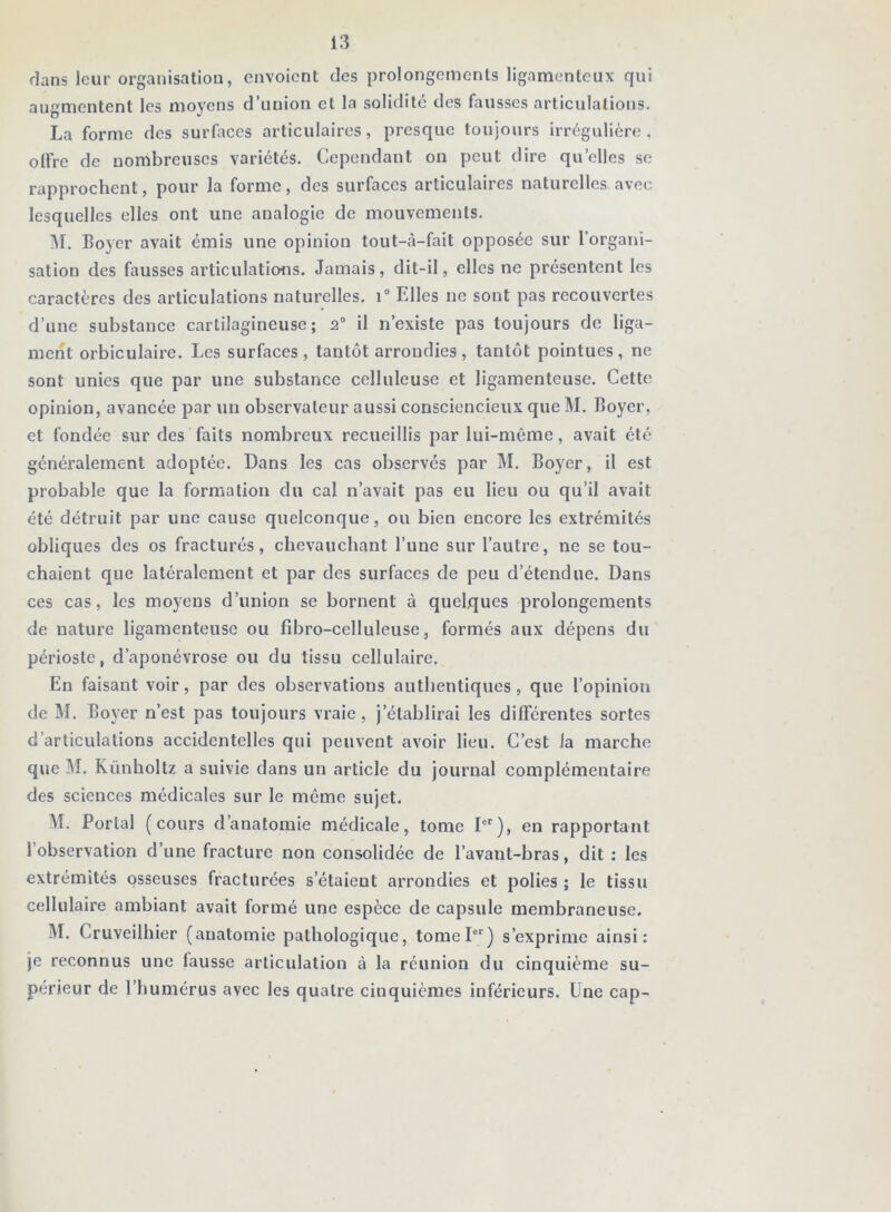 dans leur organisation, envoient des prolongements ligamenteux qui augmentent les moyens d’uuion et la solidité des fausses articulations. La forme des surfaces articulaires, presque toujours irrégulière, olFrc de nombreuses variétés. Cependant on peut dire quelles se rapprochent, pour la forme, des surfaces articulaires naturelles avec lesquelles elles ont une analogie de mouvements. lU. Boyer avait émis une opinion tout-à-fait opposée sur l’orgatii- sation des fausses articulations. Jamais, dit-il, elles ne présentent les caractères des articulations naturelles. i“ Elles ne sont pas recouvertes d’une substance cartilagineuse; 2“ il n’existe pas toujours de liga- ment orbiculaire. Les surfaces, tantôt arrondies, tantôt pointues, ne sont unies que par une substance celluleuse et ligamenteuse. Cette opinion, avancée par un observateur aussi consciencieux que M. Boyer, et fondée sur des faits nombreux recueillis par lui-même, avait été généralement adoptée. Dans les cas observés par M. Boyer, il est probable que la formation du cal n’avait pas eu lieu ou qu’il avait été détruit par une cause quelconque, ou bien encore les extrémités obliques des os fracturés, chevauchant l’une sur l’autre, ne se tou- chaient que latéralement et par des surfaces de peu d’étendue. Dans ces cas, les moyens d’union se bornent à quelques prolongements de nature ligamenteuse ou fibro-celluleuse, formés aux dépens du périoste, d’aponévrose ou du tissu cellulaire. En faisant voir, par des observations authentiques, que l’opinion de M. Boyer n’est pas toujours vraie, j’établirai les différentes sortes d’articulations accidentelles qui peuvent avoir lieu. C’est la marche que M. Künholtz a suivie dans un article du journal complémentaire des sciences médicales sur le môme sujet. M. Portai (cours d’anatomie médicale, tome P'), en rapportant l’observation d’une fracture non consolidée de l’avant-bras, dit : les extrémités osseuses fracturées s’étaient arrondies et polies ; le tissu cellulaire ambiant avait formé une espèce de capsule membraneuse. M. Cruveilhier (anatomie pathologique, tomel) s’exprime ainsi: je reconnus une fausse articulation à la réunion du cinquième su- périeur de l’humérus avec les quatre cinquièmes inférieurs. Une cap-