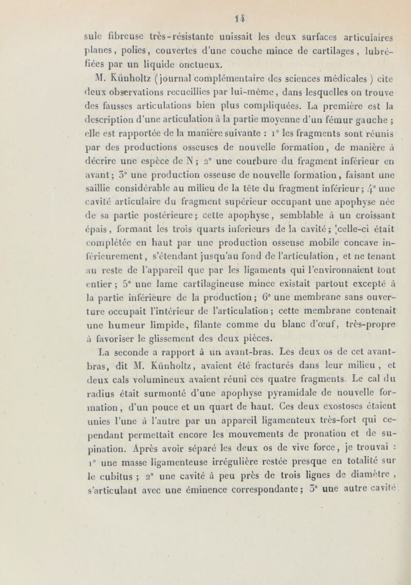 suie fibreuse très-résistante unissait les deux surfaces articulaires planes, polies, couvertes d’une couche mince de cartilages, lubré- fiées par un liquide onctueux. M. Künholtz (journal complémentaire des sciences médicales) cite deux observations recueillies par lui-mème, dans lesquelles on trouve des fausses articulations bien plus compliquées. La première est la description d’une articulation à la partie moyenne d’un fémur gauche ; elle est rapportée de la manière suivante : i“ les fragments sont réunis par des productions osseuses de nouvelle formation, de manière à décrire une espèce de N ; 2® une courbure du fragment inférieur en avant; 5“ une production osseuse de nouvelle formation, faisant une saillie considérable au milieu de la tête du fragment inférieur; /f une cavité articulaire du fragment supérieur occupant une apophyse née de sa partie postérieure; cette apophyse, semblable à un croissant épais, formant les trois quarts inferieurs de la cavité; |celle-ci était complétée en haut par une production osseuse mobile concave in- férieurement, s’étendant jusqu’au fond do l’articulation, et ne tenant au reste de l’appareil que par les ligaments qui l’environnaient tout entier ; 5° une lame cartilagineuse mince existait partout excepté à la partie inférieure de la production; 6® une membrane sans ouver- ture occupait l’intérieur de l’articulation ; cette membrane contenait une humeur limpide, fdante comme du blanc d’œuf, très-propre à favoriser le glissement des deux pièces. La seconde a rapport à un avant-bras. Les deux os de cet avant- bras, dit M. Künholtz, avaient été fracturés dans leur milieu, et deux cals volumineux avaient réuni ces quatre fragments. Le cal du radius était surmonté d’une apophyse pyramidale de nouvelle for- mation , d’un pouce et un quart de haut. Ces deux exostoses étaient unies l’une à l’autre par un appareil ligamenteux très-fort qui ce- jjcndant permettait encore les mouvements de pronation et de su- pination. Après avoir séparé les deux os de vive force, je trouvai : 1® une masse ligamenteuse irrégulière restée presque en totalité sur le cubitus ; 2® une cavité à peu près de trois lignes de diamètre , s’articulant avec une éminence correspondante ; 5® une autre cavité