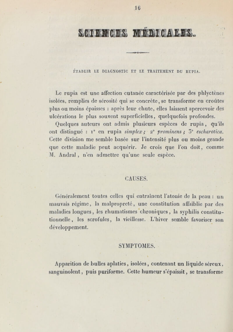 ÉTABLIR LE DIAGNOSTIC ET LE TRAITEMENT DU RUPIA. Le rupia est une alTection cutanée caractérisée par des phlyctènes isolées, remplies de sérosité qui se concrète, se transforme en croûtes plus ou moins épaisses : après leur chute, elles laissent apercevoir des ulcérations le plus souvent superficielles, quelquefois profondes. Quelques auteurs ont admis plusieurs espèces de rupia, qu’ils ont distingué : i“ en rupia simplex; 2° prominens ; 3® escfiarotica. Cette division me semble basée sur l’intensité plus ou moins grande que cette maladie peut acquérir. Je crois que l’on doit, comme M. Andral , n’en admettre qu’une seule espèce. CAUSES. Généralement toutes celles qui entraînent l’atonie de la peau : un mauvais régime, la malpropreté, une constitution affaiblie par des maladies longues, les rhumatismes‘chroniques, la syphilis constitu- tionnelle, les scrofules, la vieillesse. L’hiver semble favoriser son développement. SYMPTOMES. ' • X Apparition de bulles aplaties, isolées, contenant un liquide séreux, sanguinolent, puis puriforme. Cette humeur s’épaissit, se transforme