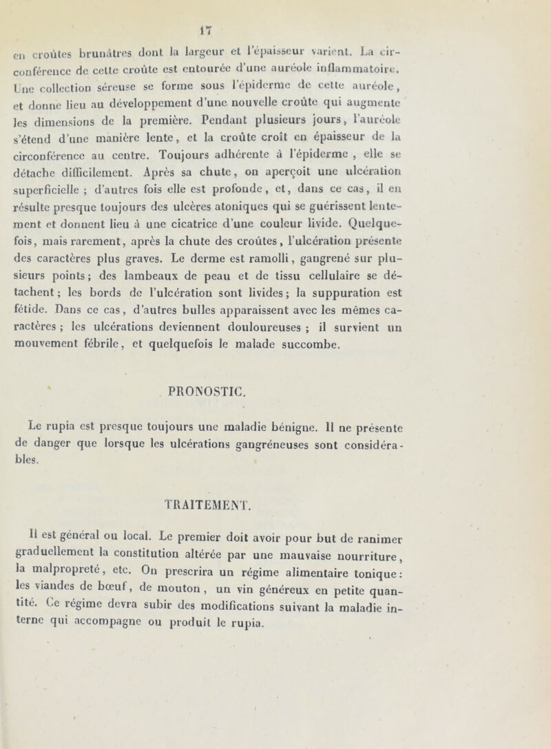 en croûtes brunâtres dont la largeur et lepaisseur varient. La cir- conférence de cette croûte est entourée d’une auréole inflammatoire. Lue collection séreuse se forme sous l’épiderme de cette auréole, et donne lieu au développement d’une nouvelle croûte qui augmente les dimensions de la première. Pendant plusieurs jours, l’auréole s’étend d’une manière lente, et la croûte croît en épaisseur de la circonférence au centre. Toujours adhérente à l’épiderme , elle se détache difficilement. Après sa chute, on aperçoit une ulcération superficielle ; d’autres fois elle est profonde, et, dans ce cas, il en résulte presque toujours des ulcères atoniques qui se guérissent lente- ment et donnent lieu à une cicatrice d’une couleur livide. Quelque- fois, mais rarement, après la chute des croûtes, l’ulcération présente des caractères plus graves. Le derme est ramolli, gangrené sur plu- sieurs points ; des lambeaux de peau et de tissu cellulaire se dé- tachent ; les bords de l’ulcération sont livides ; la suppuration est fétide. Dans ce cas, d’autres bulles apparaissent avec les mêmes ca- ractères ; les ulcérations deviennent douloureuses ; il survient un mouvement fébrile, et quelquefois le malade succombe. PRONOSTIC. Le rupia est presque toujours une maladie bénigne. H ne présente de danger que lorsque les ulcérations gangréneuses sont considéra- bles. TRAITEMENT. 11 est général ou local. Le premier doit avoir pour but de ranimer graduellement la constitution altérée par une mauvaise nourriture, la malpropreté, etc. On prescrira un régime alimentaire tonique : les viandes de bœuf, de mouton, un vin généreux en petite quan- tité. Ce régime devra subir des modifications suivant la maladie in- terne qui accompagne ou produit le rupia.