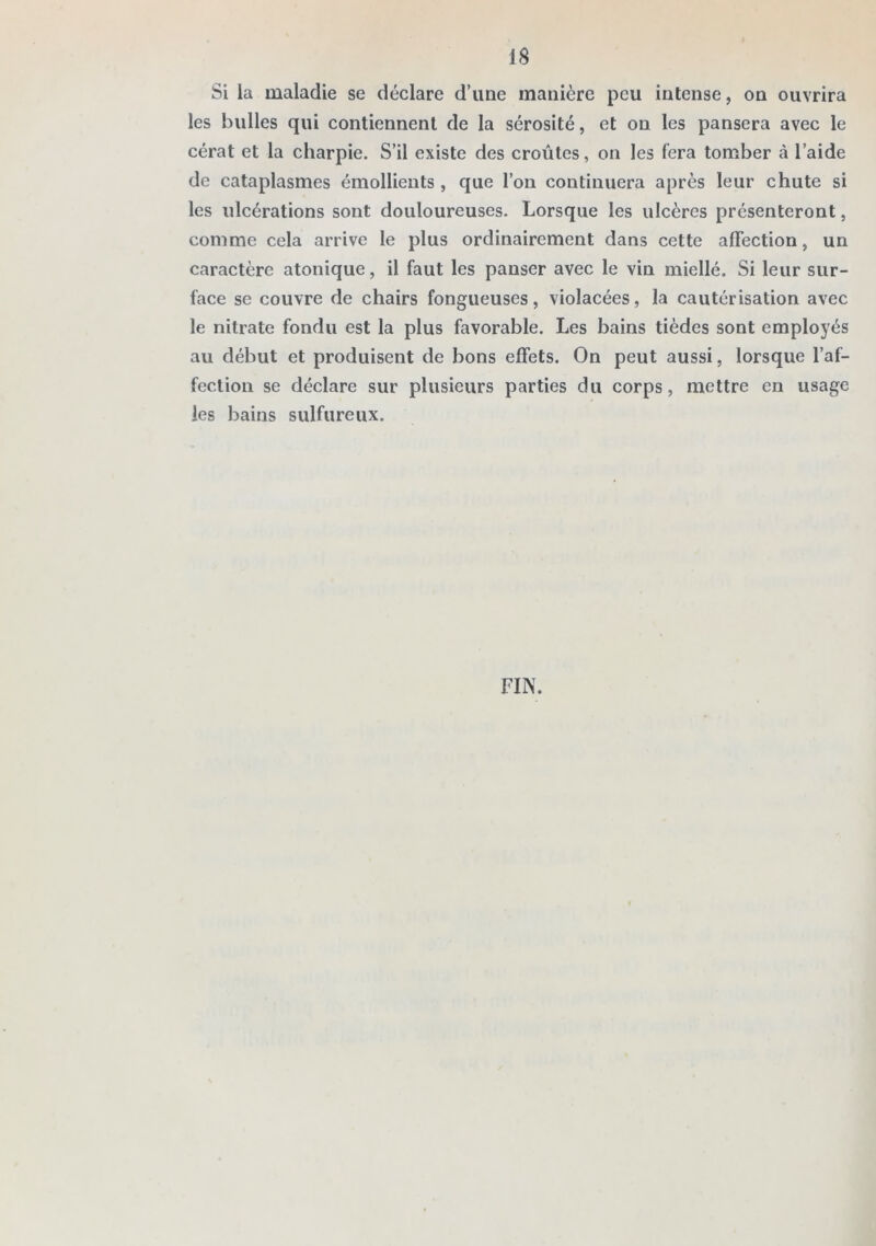 Si la maladie se déclare d’une manière peu intense, on ouvrira les bulles qui contiennent de la sérosité, et on les pansera avec le cérat et la charpie. S’il existe des croûtes, on les fera tomber à l’aide de cataplasmes émollients, que l’on continuera après leur chute si les ulcérations sont douloureuses. Lorsque les ulcères présenteront, comme cela arrive le plus ordinairement dans cette affection, un caractère atonique, il faut les panser avec le vin miellé. Si leur sur- face se couvre de chairs fongueuses, violacées, la cautérisation avec le nitrate fondu est la plus favorable. Les bains tièdes sont employés au début et produisent de bons effets. On peut aussi, lorsque l’af- fection se déclare sur plusieurs parties du corps, mettre en usage les bains sulfureux. FIN.