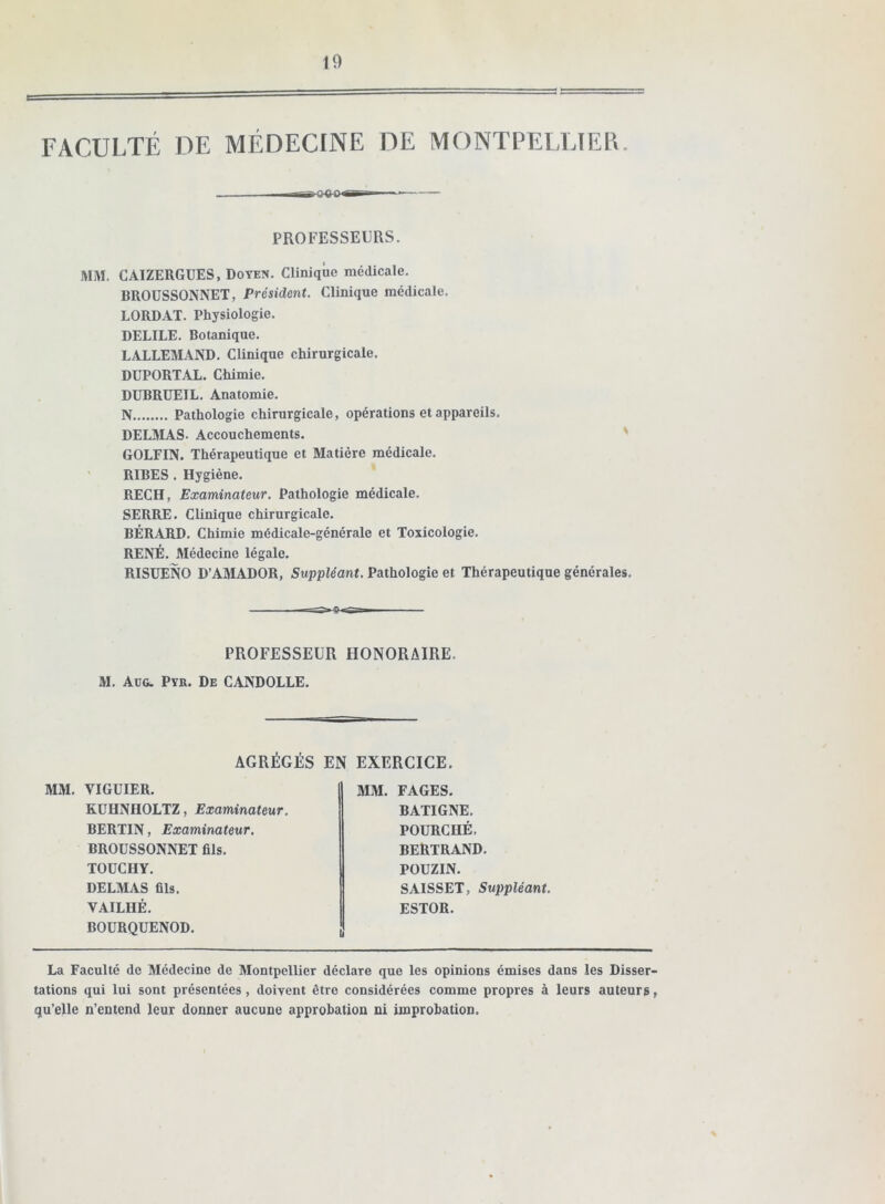 FACULTÉ DE MÉDECINE DE MONTPELLÏEB. PROFESSEURS. MM. CAIZERGUES, Doyen. Clinique médicale. BROUSSONNET, Président. Clinique médicale, LORDAT. Physiologie. DELIEE. Botanique, LALLEMAND, Clinique chirurgicale, DÜPORTAL, Chimie, DUBRUEIL, Anatomie, N Pathologie chirurgicale, opérations et appareils, DELMAS. Accouchements. GOLFIN. Thérapeutique et Matière médicale, RIBES , Hygiène, RECH, Examinateur. Pathologie médicale, SERRE, Clinique chirurgicale, BÉRARD, Chimie médicale-générale et Toxicologie, RENÉ, Médecine légale, RISUENO D’AMADOR, Suppléant. Pathologie et Thérapeutique générales. PROFESSEUR HONORAIRE. M. Aüg. Py». De CANDOLLE, AGRÉGÉS EN EXERCICE. MM. VIGUIER. KÜHNHOLTZ, Examinateur. BERTIN, Examinateur. BROUSSONNET fils. TOüCHY. DELMAS fils. VAILHÉ. BOÜRQUENOD. aiM. FAGES, BATIGNE. FOURCHÉ. BERTRAND. POUZIN. SAISSET, Suppléant. ESTOR. La Faculté de Médecine de Montpellier déclare que les opinions émises dans les Disser- tations qui lui sont présentées, doivent être considérées comme propres à leurs auteurs, qu’elle n’entend leur donner aucune approbation ni improbation.