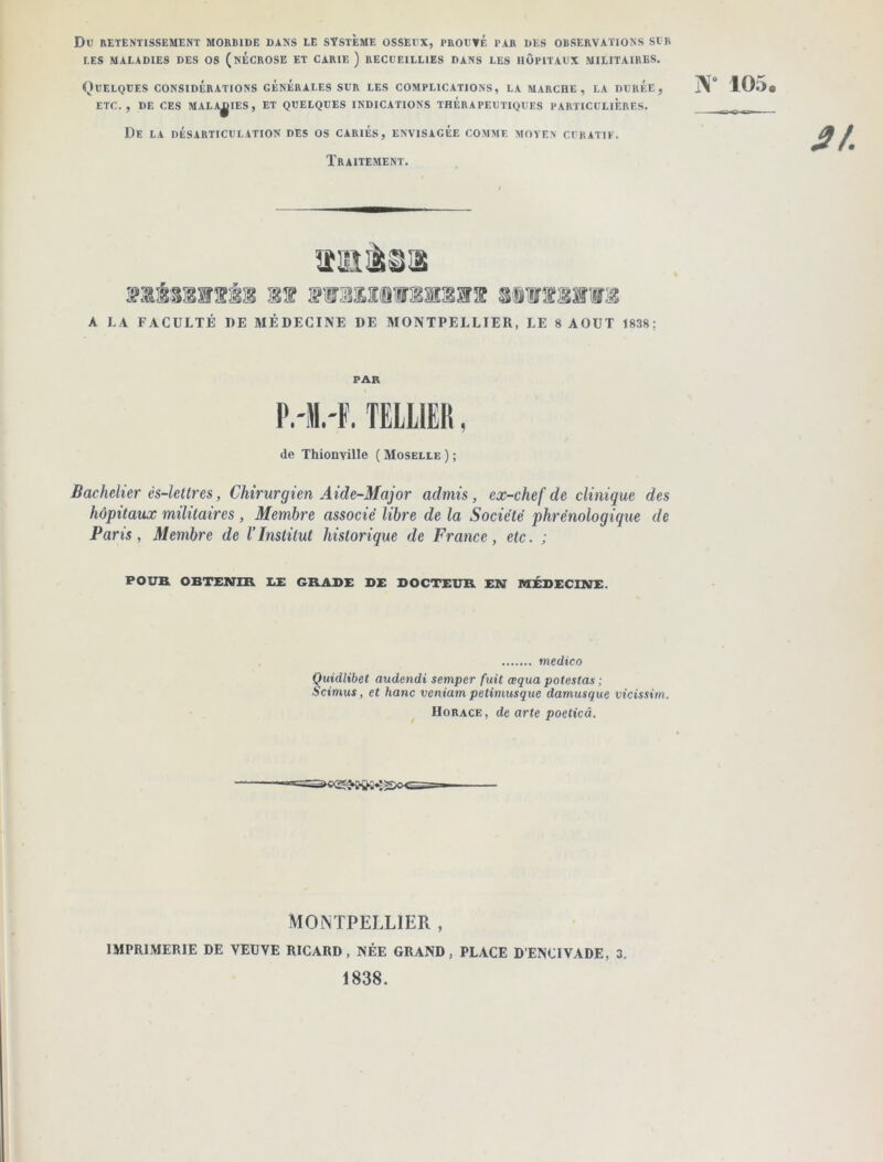 Du RETENTISSEMENT MORBIDE DANS LE SYSTEME OSSEUX, PROUVÉ PAR DES OBSERVATIONS SUR LES MALADIES DES OS ( NECROSE ET CARIE ) RECUEILLIES DANS LES HOPITAUX MILITAIRES. (^)UELQUES CONSIDÉRATIONS GÉNÉRALES SUR LES COMPLICATIONS, LA MARCHE, LA DURÉE, j\° 105. ETC., DE CES MALADIES, ET QUELQUES INDICATIONS THERAPEUTIQUES PARTICULIERES, _ De la désarticulation des os cariés, envisagée comme moyen curatif. Traitement. 11 sfliriiâîiwi A LA FACULTÉ DE MÉDECINE DE MONTPELLIER, LE 8 AOUT 1838; PAR TELLIER, de Thionville ( Moselle ) ; Bachelier ès-lettres, Chirurgien Aide-Major admis, ex-chef de clinique des hôpitaux militaires , Membre associé libre de la Société phrénologique de Paris, Membre de VInstitut historique de France, etc. ; POUK OBTENIR I.£ GRABE DE DOCTEUR EN MÉDECINE. medico Quidlibet audendi semper fuit œqua potestas ; Scimus, et hanc veniam petimusque damusque vieissim. Horace , de arte poeticâ. MONTPELLIER , IMPRIMERIE DE VEUVE RICARD, NÉE GRAND, PLACE D’ENCIVADE, 3. 1838.