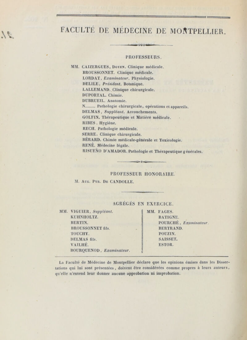 FACULTÉ DE MÉDECINE DE MONTPELLIER. PROFESSEURS. M.M. CAIZERGÜES, Doyen. Clinique médicale. BROÜSSONNET. Clinique médicale. LORD.4T, Examinateur. Physiologie. DELIEE, Président. Botanique. LALLE3IAND. Clinique chirurgicale. DüPORTAL. Chimie. DUBRÜEIL. Anatomie. N Pathologie chirurgicale, opérations et appareils. DELMAS, Suppléant. Accouchements. GOLFIN. Thérapeutique et Matière médicale. RIBES . Hygiène. REC H. Pathologie médicale. SERRE. Clinique chirurgicale. BERARD. Chimie médicale-générale et Toxicologie. RENÉ. Médecine légale. RISUENO D’AM.UDOR. Pathologie et Thérapeutique générales. s-»o«s-- PROFESSEÜR HONORAIRE. M. Al’G. Pvu. De CANDOLLE. AGRÉGÉS EN EXERCICE. M.M. VIGUIER, Suppléant. KUHNHOLTZ. BERTIN. BROÜSSONNET fils. TOUCHY. DELMAS fils. VAILHÉ. BOURQÜENOD, Examinateur. MM. FAGES. BATIGNE. POURCIIÉ , Examinateur, BERTRAND. POUZIN. SAISSET. ESTOR. La Faculté de Médecine de Montpellier déclare que les opinions émises dans les Disser- tations qui lui sont présentées, doivent être considérées comme propres à leurs auteurs, qu’elle n’entend leur donner aucune approbation ni improbation.