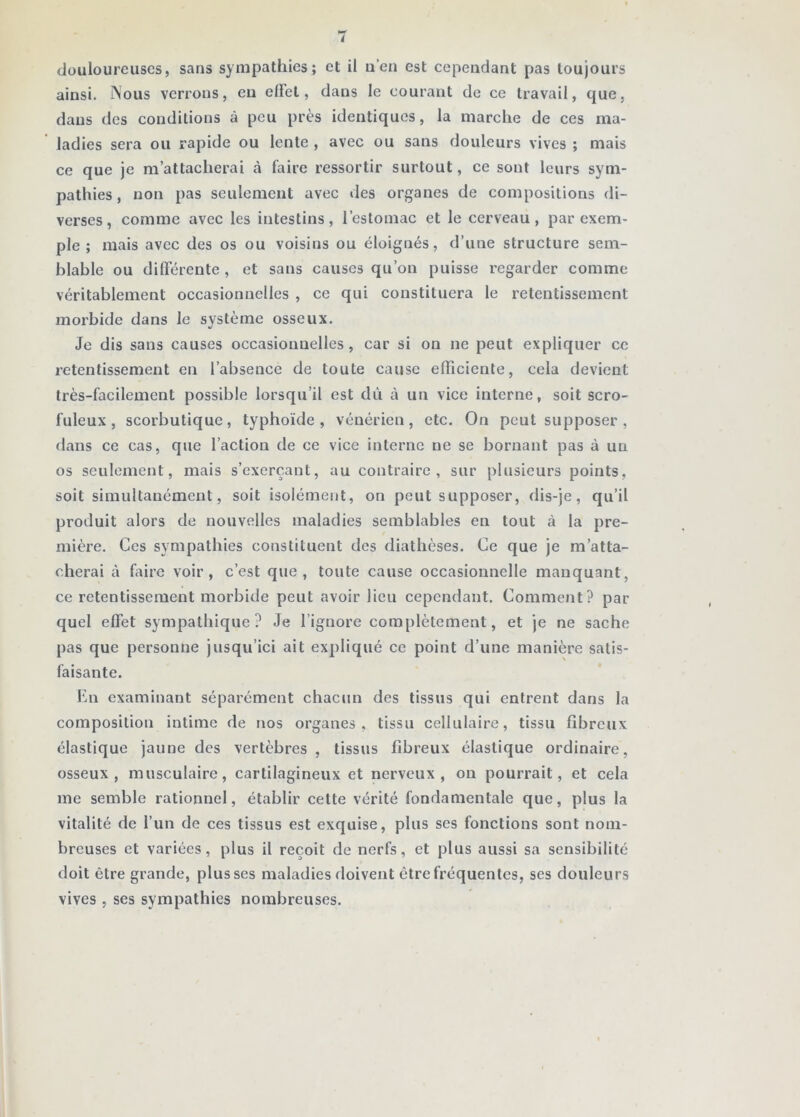 douloureuses, sans sympathies; et il u’en est cependant pas toujours ainsi. Nous verrons, en elFel, dans le courant de ce travail, que, dans des conditions à peu près identiques, la marche de ces ma- ladies sera ou rapide ou lente , avec ou sans douleurs vives ; mais ce que Je m’attacherai à faire ressortir surtout, ce sont leurs sym- pathies, non pas seulement avec des organes de compositions di- verses, comme avec les intestins, l’estomac et le cerveau, par exem- ple ; mais avec des os ou voisins ou éloignés, d’une structure sem- blable ou différente , et sans causes qu’on puisse regarder comme véritablement occasionnelles , ce qui constituera le retentissement morbide dans le système osseux. Je dis sans causes occasionnelles , car si on ne peut expliquer ce retentissement en l’absence de toute cause efficiente, cela devient très-facilement possible lorsqu’il est dù à un vice interne, soit scro- fuleux, scorbutique, typhoïde, vénérien, etc. On peut supposer , dans ce cas, que l’action de ce vice interne ne se bornant pas à un os seulement, mais s’exerçant, au contraire, sur plusieurs points, soit simultanément, soit isolément, on peut supposer, dis-je, qu’il produit alors de nouvelles maladies semblables en tout cà la pre- mière. Ces sympathies constituent des diathèses. Ce que je m’atta- cherai à faire voir, c’est que, toute cause occasionnelle manquant, ce retentissement morbide peut avoir lieu cependant. Comment? par quel effet sympathique? Je l’ignore complètement, et je ne sache pas que personne jusqu’ici ait expliqué ce point d’une manière satis- faisante. lùa examinant séparément chacun des tissus qui entrent dans la composition intime de nos organes, tissu cellulaire, tissu fibreux élastique jaune des vertèbres, tissus fibreux élastique ordinaire, osseux, musculaire, cartilagineux et nerveux, ou pourrait, et cela me semble rationnel, établir celte vérité fondamentale que, plus la vitalité de l’un de ces tissus est exquise, plus ses fonctions sont nom- breuses et variées, plus il reçoit de nerfs, et plus aussi sa sensibilité doit être grande, plusses maladies doivent être fréquentes, ses douleurs vives , ses sympathies nombreuses.