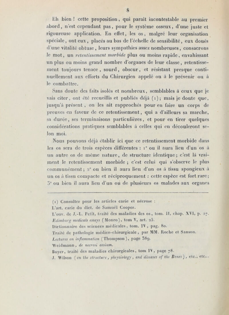 Eh bien ! cette proposition, qui paraît incontestable au premier abord, n’est cependant pas, pour le système osseux, d’une juste et rigoureuse application. En effet, les os, malgré leur organisation spéciale, ont eux , placés au bas de l’échelle de sensibilité, eux doués d’une vitalité obtuse, leurs sympathies assez nombreuses, consacrons le mot, un retentissement morbide plus ou moins rapide, envahissant un plus ou moins grand nombre d’organes de leur classe, retentisse- ment toujours tenace , sourd , obscur, et résistant presque conti- nuellement aux efforts du Chirurgien appelé ou à le prévenir ou à le combattre. Sans doute des faits isolés et nombreux, semblables à ceux que je vais citer, ont été recueillis et publiés déjà (i); mais je doute que, jusqu’à présent , on les ait rapprochés pour en faire un corps de preuves en faveur de ce retentissement, qui a d’ailleurs sa marche, sa durée, ses terminaisons particulières, et pour en tirer quelques considérations pratiques semblables à celles qui en découleront se- Ion moi. Nous pouvons déjà établir ici que ce retentissement morbide dans les os sera de trois espèces différentes : i® ou il aura lieu d’un os à un autre os de même nature, de structure identique; c’est là vrai- ment le retentissement morbide ; c’est celui qui s’observe le plus communément; 2° ou bien il aura lieu d’un os à tissu spongieux à un os à tissu compacte et réciproquement : cette espèce est fort rare; 5“ ou bien il aura lieu d’un où de plusieurs os malades aux organes (1) Consulter pour les arlielcs carie et nécrose ; L’art, carie du dief, de Samuel Cooper. L’ouv. de J.-L. Petit, traité des maladies des os, tom. II, chap. XVI, y>. 2j. Edimburg mcUicals essays (Wonro), tom V, art. 20. Dictionnaire des sciences médicales, tom. IV , pag. 80. Traité de pathologie médico-chirurgicale, par M>1. Roche et Sanson. Lectures on inflammation (Thompson), page SSp. AVeidmann , de nccrosi ossium. Boyer, traité des maladies chirurgicales, tom IV, page 78. J. Wilson [on the structure, pfisysiotogy, and diseuses of t/ie Bones), etc., etc...