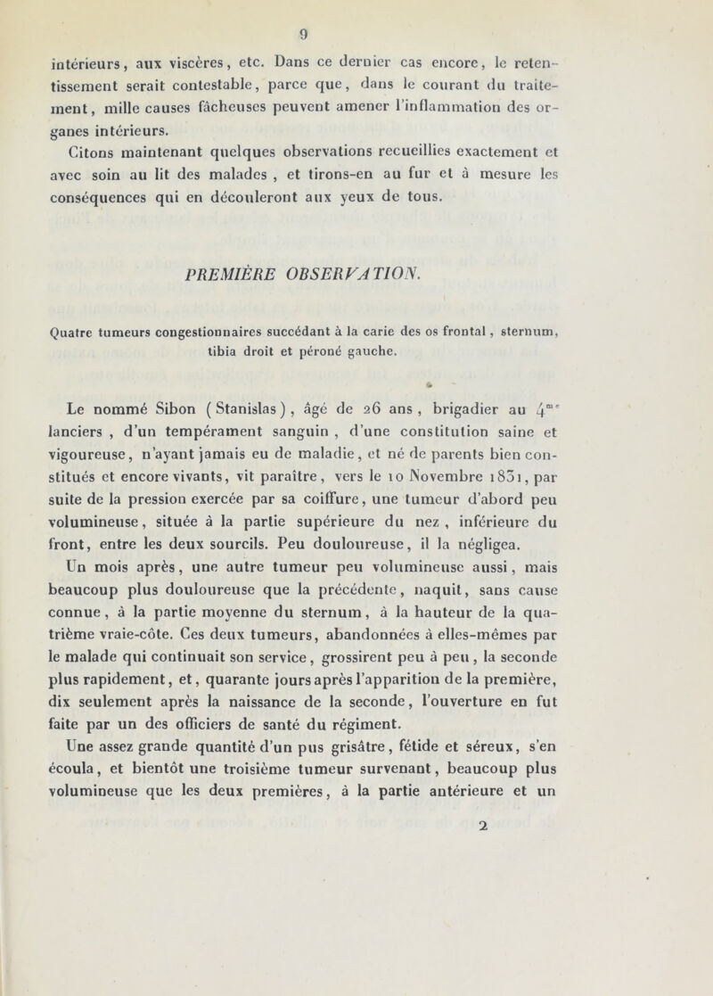 intérieurs, aux viscères, etc. Dans ce dernier cas encore, le reten- tissement serait contestable, parce que, dans le courant du traite- ment, mille causes fâcheuses peuvent amener l’inflammation des or- ganes intérieurs. Citons maintenant quelques observations recueillies exactement et avec soin au lit des malades , et tirons-en au fur et à mesure les conséquences qui en découleront aux yeux de tous. PREMIÈRE OBSERVATION. Quatre tumeurs congestionnaires succédant à la carie des os frontal, sternum, tibia droit et péroné gauche. Le nommé Sibon (Stanislas), âgé de 26 ans, brigadier au 4“' lanciers , d’un tempérament sanguin , d’une constitution saine et vigoureuse, n’ayant jamais eu de maladie, et né de parents bien con- stitués et encore vivants, vit paraître, vers le 10 Novembre i85i, par suite de la pression exercée par sa coiffure, une tumeur d’abord peu volumineuse, située à la partie supérieure du nez, inférieure du front, entre les deux sourcils. Peu douloureuse, il la négligea. Un mois après, une autre tumeur peu volumineuse aussi, mais beaucoup plus douloureuse que la précédente, naquit, sans cause connue, à la partie moyenne du sternum, à la hauteur de la qua- trième vraie-côte. Ces deux tumeurs, abandonnées à elles-mêmes par le malade qui continuait son service, grossirent peu à peu, la seconde plus rapidement, et, quarante jours après l’apparition de la première, dix seulement après la naissance de la seconde, l’ouverture en fut faite par un des officiers de santé du régiment. Une assez grande quantité d’un pus grisâtre, fétide et séreux, s’en écoula, et bientôt une troisième tumeur survenant, beaucoup plus volumineuse que les deux premières, à la partie antérieure et un 2