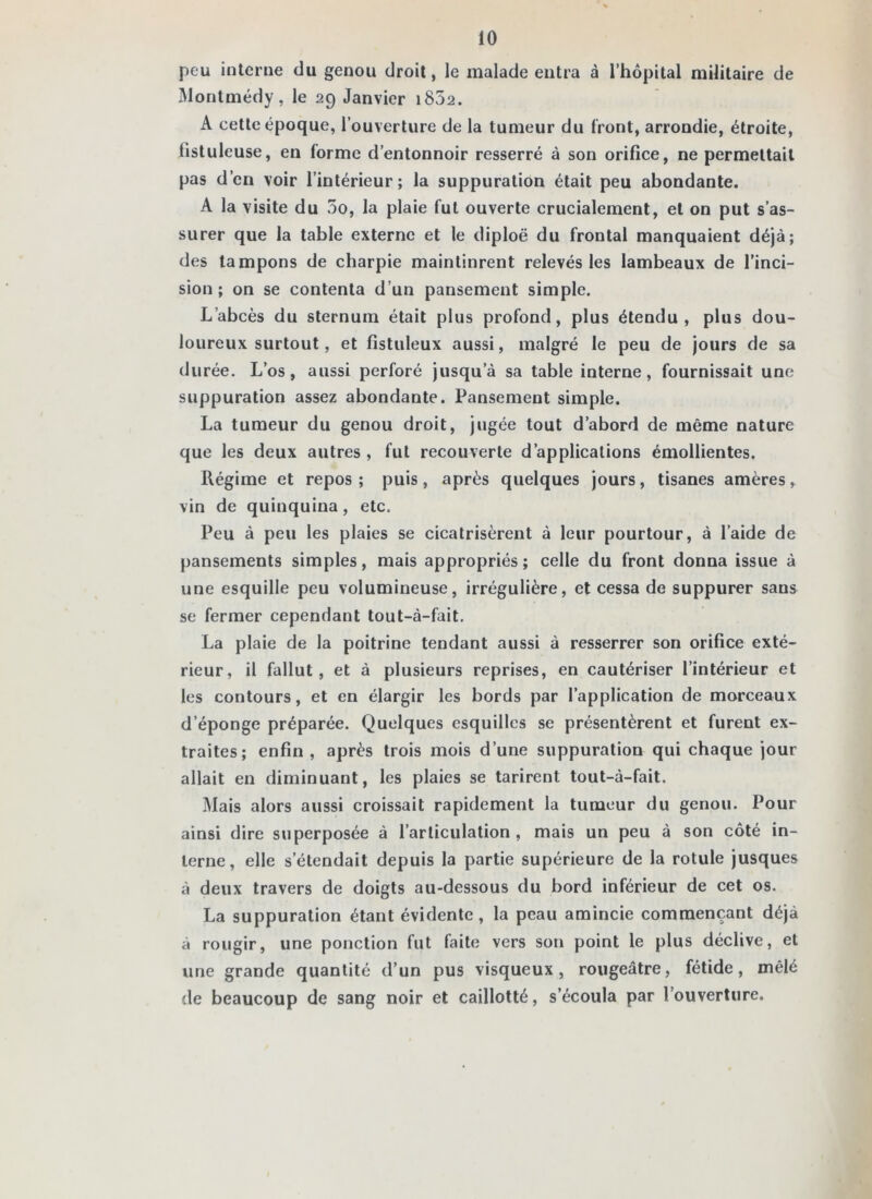 peu interne du genou droit, le malade entra à l’hôpital militaire de Montmédy, le 29 Janvier i852. A cette époque, l’ouverture de la tumeur du front, arrondie, étroite, l'istuleuse, en forme d’entonnoir resserré à son orifice, ne permettait pas d’en voir l’intérieur; la suppuration était peu abondante. A la visite du 5o, la plaie fut ouverte crucialement, et on put s’as- surer que la table externe et le diploê du frontal manquaient déjà; des tampons de charpie maintinrent relevés les lambeaux de l’inci- sion ; on se contenta d’un pansement simple. L’abcès du sternum était plus profond, plus étendu, plus dou- loureux surtout, et fistuleux aussi, malgré le peu de jours de sa durée. L’os, aussi perforé jusqu’à sa table interne, fournissait une suppuration assez abondante. Pansement simple. La tumeur du genou droit, jugée tout d’abord de même nature que les deux autres , fut recouverte d’applications émollientes. Régime et repos ; puis, après quelques jours, tisanes amères, vin de quinquina, etc. Peu à peu les plaies se cicatrisèrent à leur pourtour, à l’aide de pansements simples, mais appropriés; celle du front donna issue à une esquille peu volumineuse, irrégulière, et cessa de suppurer sans se fermer cependant tout-à-fait. La plaie de la poitrine tendant aussi à resserrer son orifice exté- rieur, il fallut, et à plusieurs reprises, en cautériser l’intérieur et les contours, et en élargir les bords par l’application de morceaux d’éponge préparée. Quelques esquilles se présentèrent et furent ex- traites; enfin , après trois mois d’une suppuration qui chaque jour allait en diminuant, les plaies se tarirent tout-à-fait. Mais alors aussi croissait rapidement la tumeur du genou. Pour ainsi dire superposée à l’articulation , mais un peu à son côté in- terne, elle s’étendait depuis la partie supérieure de la rotule jusques à deux travers de doigts au-dessous du bord inférieur de cet os. La suppuration étant évidente, la peau amincie commençant déjà à rougir, une ponction fut faite vers son point le plus déclive, et une grande quantité d’un pus visqueux, rougeâtre, fétide, mêlé de beaucoup de sang noir et caillotté, s’écoula par l’ouverture.