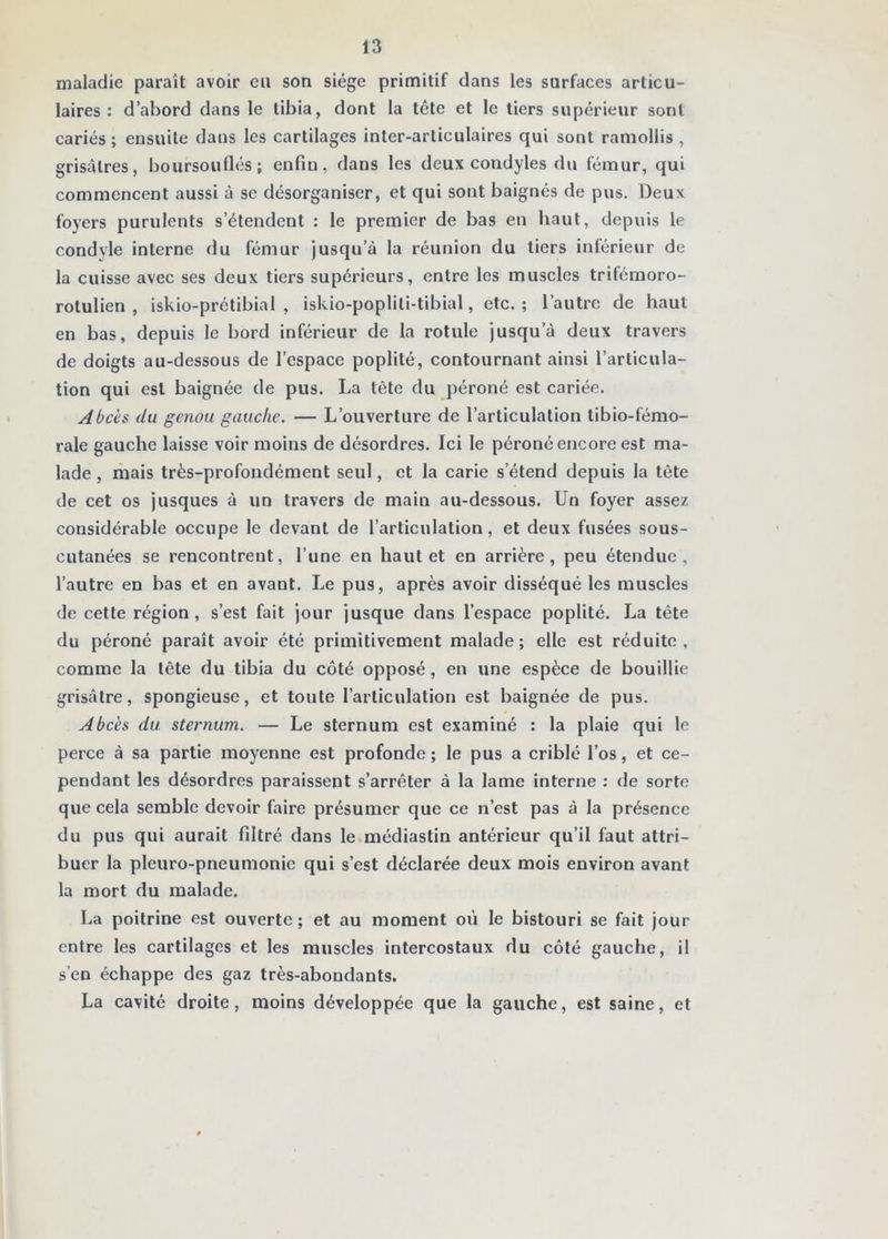 maladie paraît avoir eu son siège primitif dans les surfaces articu- laires : d’abord dans le tibia, dont la tête et le tiers supérieur sont cariés; ensuite dans les cartilages inter-articulaires qui sont ramollis , grisâtres, boursouflés; enfin, dans les deux condyles du fémur, qui commencent aussi à se désorganiser, et qui sont baignés de pus. Deux foyers purulents s’étendent : le premier de bas en haut, depuis le condyle interne du fémur jusqu’à la réunion du tiers inférieur de la cuisse avec ses deux tiers supérieurs, entre les muscles trifémoro- rotulien , iskio-prétibial , iskio-popliti-tibial, etc.; l’autre de haut en bas, depuis le bord inférieur de la rotule jusqu’à deux travers de doigts au-dessous de l’espace poplité, contournant ainsi l’articula- tion qui est baignée de pus. La tête du péroné est cariée. Abcès du genou gauche. — L’ouverture de l’articulation tibio-fémo- rale gauche laisse voir moins de désordres. Ici le péroné encore est ma- lade , mais très-profondément seul, et la carie s’étend depuis la tête de cet os jusques à un travers de main au-dessous. Un foyer assez considérable occupe le devant de l’articulation, et deux fusées sous- cutanées se rencontrent, l’une en haut et en arrière, peu étendue, l’autre en bas et en avant. Le pus, après avoir disséqué les muscles de cette région , s’est fait jour jusque dans l’espace poplité. La tête du péroné paraît avoir été primitivement malade; elle est réduite, comme la tête du tibia du côté opposé, en une espèce de bouillie grisâtre, spongieuse, et toute l’articulation est baignée de pus. Abcès du sternum. — Le sternum est examiné : la plaie qui le perce à sa partie moyenne est profonde ; le pus a criblé l’os, et ce- pendant les désordres paraissent s’arrêter à la lame interne : de sorte que cela semble devoir faire présumer que ce n’est pas à la présence du pus qui aurait filtré dans le.médiastin antérieur qu’il faut attri- buer la pleuro-pneumonie qui s’est déclarée deux mois environ avant la mort du malade. La poitrine est ouverte ; et au moment où le bistouri se fait jour entre les cartilages et les muscles intercostaux du côté gauche, il s’en échappe des gaz très-abondants. La cavité droite, moins développée que la gauche, est saine, et