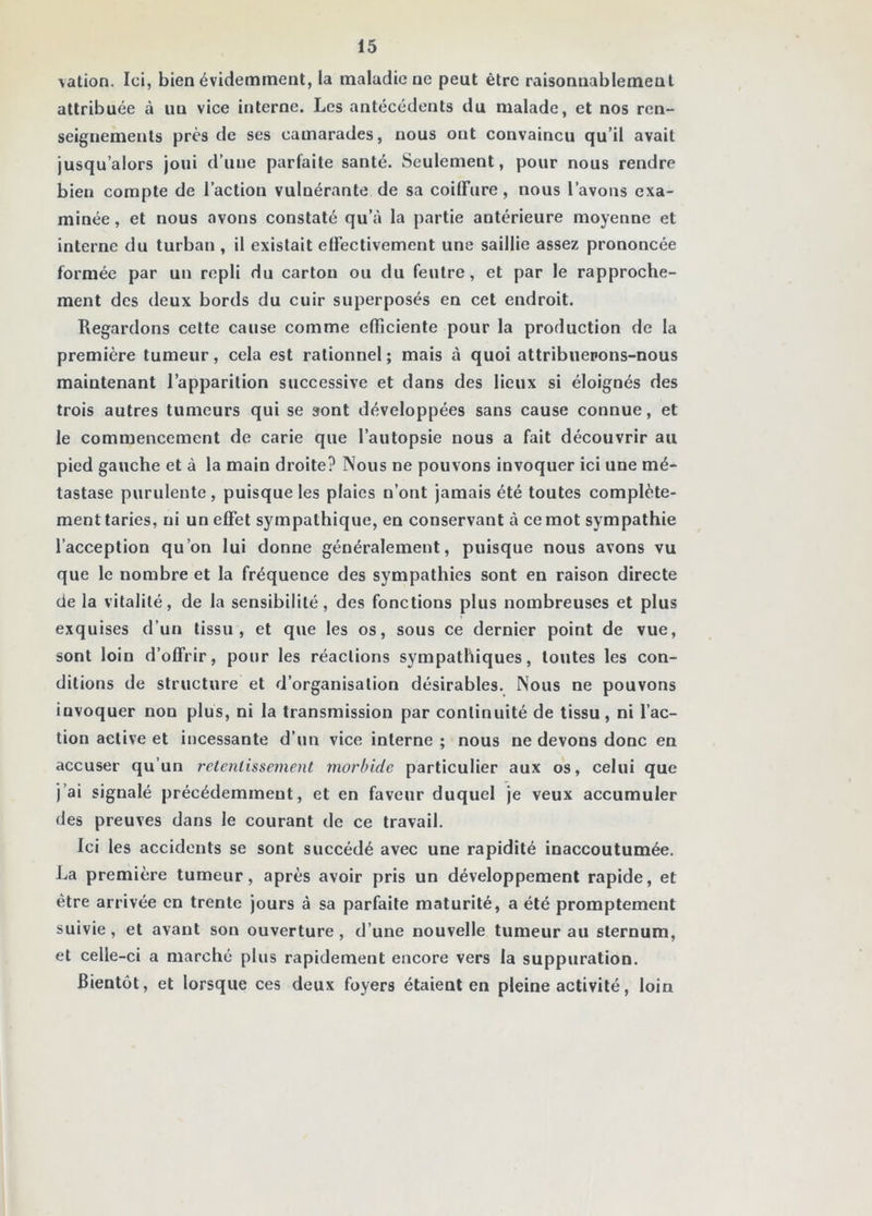 vation. Ici, bien évidemment, la maladie ne peut être raisonnablement attribuée à un vice interne. Les antécédents du malade, et nos ren- seignements près de ses camarades, nous ont convaincu qu’il avait jusqu’alors joui d’une parfaite santé. Seulement, pour nous rendre bien compte de l’action vulnérante de sa coilFure, nous l’avons exa- minée , et nous avons constaté qu’à la partie antérieure moyenne et interne du turban , il existait elFectivement une saillie assez prononcée formée par un repli du carton ou du feutre, et par le rapproche- ment des deux bords du cuir superposés en cet endroit. Regardons cette cause comme efficiente pour la production de la première tumeur, cela est rationnel ; mais à quoi attribiiepons-nous maintenant l’apparition successive et dans des lieux si éloignés des trois autres tumeurs qui se sont développées sans cause connue, et le commencement de carie que l’autopsie nous a fait découvrir au pied gauche et à la main droite? Nous ne pouvons invoquer ici une mé- tastase purulente, puisque les plaies n’ont jamais été toutes complète- ment taries, ni un effet sympathique, en conservant à ce mot sympathie l’acception qu’on lui donne généralement, puisque nous avons vu que le nombre et la fréquence des sympathies sont en raison directe de la vitalité, de la sensibilité, des fonctions plus nombreuses et plus exquises d’un tissu, et que les os, sous ce dernier point de vue, sont loin d’offrir, pour les réactions sympathiques, toutes les con- ditions de structure et d’organisation désirables. Nous ne pouvons invoquer non plus, ni la transmission par continuité de tissu, ni l’ac- tion active et incessante d’un vice interne ; nous ne devons donc en accuser qu’un retentissement morbide particulier aux os, celui que j’ai signalé précédemment, et en faveur duquel je veux accumuler des preuves dans le courant de ce travail. Ici les accidents se sont succédé avec une rapidité inaccoutumée. La première tumeur, après avoir pris un développement rapide, et être arrivée en trente jours à sa parfaite maturité, a été promptement suivie, et avant son ouverture, d’une nouvelle tumeur au sternum, et celle-ci a marché plus rapidement encore vers la suppuration. Bientôt, et lorsque ces deux foyers étaient en pleine activité, loin