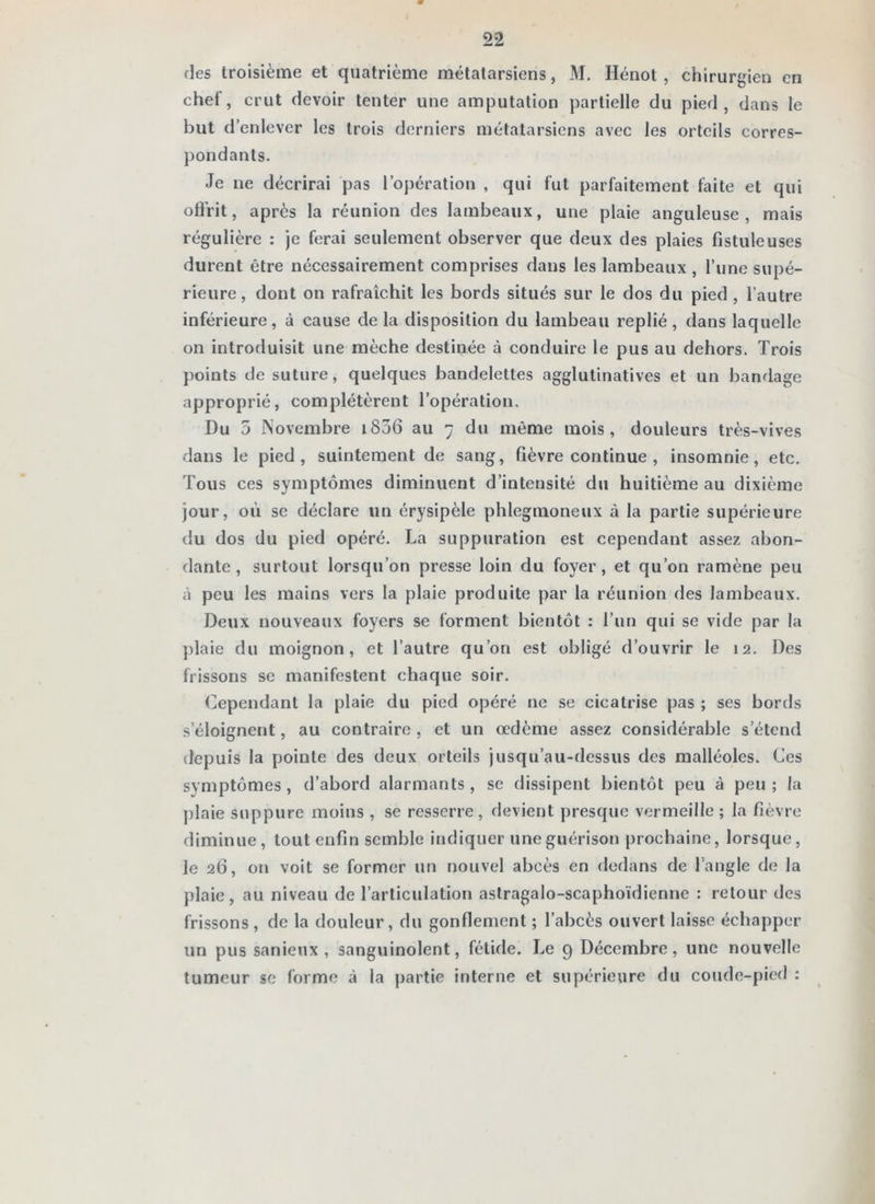 des troisième et quatrième métatarsiens, M. Hénot , chirurgien en chef, crut devoir tenter une amputation partielle du pied, dans le but d’enlever les trois derniers métatarsiens avec les orteils corres- pondants. Je ne décrirai pas l’opération , qui fut parfaitement faite et qui olFrit, après la réunion des lambeaux, une plaie anguleuse, mais régulière : je ferai seulement observer que deux des plaies fistule uses durent être nécessairement comprises dans les lambeaux , l’une supé- rieure , dont on rafraîchit les bords situés sur le dos du pied , l’autre inférieure, à cause de la disposition du lambeau replié, dans laquelle on introduisit une mèche destinée à conduire le pus au dehors. Trois points de suture, quelques bandelettes agglutinatives et un bandage approprié, complétèrent l’opération. Du 5 Novembre i836 au 7 du même mois, douleurs très-vives dans le pied, suintement de sang, fièvre continue , insomnie, etc. Tous ces symptômes diminuent d’intensité du huitième au dixième jour, où SC déclare un érysipèle phlegmoneux à la partie supérieure du dos du pied opéré. La suppuration est cependant assez abon- dante, surtout lorsqu’on presse loin du foyer, et qu’on ramène peu à peu les mains vers la plaie produite par la réunion des lambeaux. Deux nouveaux foyers se forment bientôt : l’un qui se vide par la ])laie du moignon, et l’autre qu’on est obligé d’ouvrir le 12. Des frissons se manifestent chaque soir. Cependant la plaie du pied opéré ne se cicatrise pas ; ses bords s’éloignent, au contraire , et un oedème assez considérable s’étend depuis la pointe des deux orteils jusqu’au-dessus des malléoles. Ces symptômes, d’abord alarmants, se dissipent bientôt peu à peu; la ])laie suppure moins , se resserre, devient presque vermeille ; la fièvre diminue, tout enfin semble indiquer une guérison prochaine, lorsque, le 26, on voit se former un nouvel abcès en dedans de l’angle de la plaie, au niveau de l’articulation aslragalo-scaphoïdienne : retour des frissons , de la douleur, du gonflement ; l’abcès ouvert laisse échapper un pus sanieux , sanguinolent, fétide. Le 9 Décembre, une nouvelle tumeur se forme à la partie interne et supérieure du coude-pied ;
