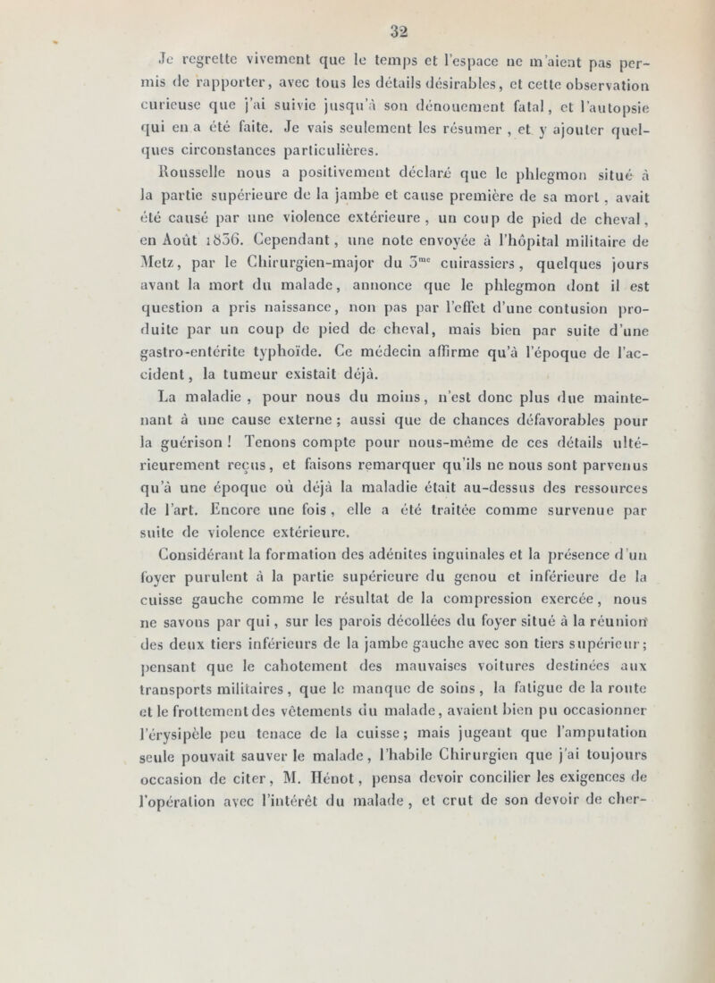 Je regrette vivement que le temps et l’espace ne m’aient pas per- mis (le rapporter, avec tous les détails désirables, et cette observation curieuse que ]’ai suivie jusqu’à son dénouement fatal, et l’autopsie qui en a été faite. Je vais seulement les résumer , et y ajouter quel- ques circonstances particulières. Rousselle nous a positivement déclara que le phlegmon situé à la partie supérieure de la jambe et cause première de sa mort , avait été causé par une violence extérieure, un coup de pied de cheval, en Août ib56. Cependant, une note envoyée à l’hôpital militaire de Metz, par le Chirurgien-major du 5”“ cuirassiers, quelques jours avant la mort du malade, annonce que le phlegmon dont il est question a pris naissance, non pas par l’effet d’une contusion j)ro- duitc par un coup de pied de cheval, mais bien par suite d’une gastro-entérite typhoïde. Ce médecin affirme qu’à l’époque de l’ac- cident, la tumeur existait déjà. La maladie, pour nous du moins, n’est donc plus due mainte- nant à une cause externe ; aussi que de chances défavorables pour la guérison ! Tenons compte pour nous-même de ces détails ulté- rieurement reçus, et faisons remarquer qu’ils ne nous sont parvenus qu’à une époque où déjà la maladie était au-dessus des ressources de l’art. Encore une fois, elle a été traitée comme survenue par suite de violence extérieure. Considérant la formation des adénites inguinales et la présence d’un foyer purulent à la partie supérieure du genou et inférieure de la cuisse gauche comme le résultat de la compression exercée, nous ne savons par qui, sur les parois décollées du foyer situé à la réunion' des deux tiers inférieurs de la jambe gauche avec son tiers supérieur; ])ensant que le cahotement des mauvaises voitures destinées aux transports militaires, que le manque de soins, la fatigue de la route et le frottement des vêtements du malade, avaient bien pu occasionner l’érysipèle peu tenace de la cuisse; mais jugeant que l’amputation seule pouvait sauver le malade, l’habile Chirurgien que j'ai toujours occasion de citer, M. lïénot, pensa devoir concilier les exigences de l’opération avec l’intérêt du malade , et crut de son devoir de cher-