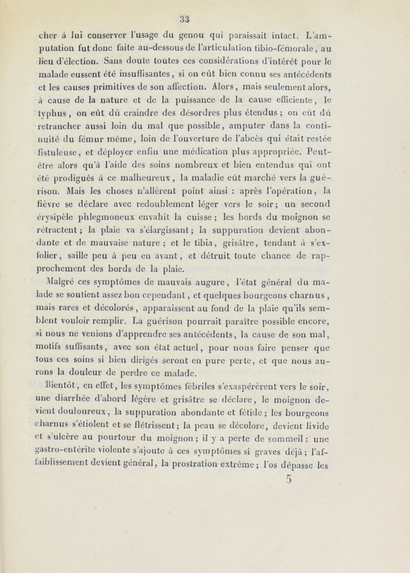 cher à lui conserver l’usage du genou qui paraissait intact. L’am- putation fut donc faite au-dessous de l’arliculalion tibio-fémorale, au lieu d’élection. Sans doute toutes ces considérations d’intérêt pour le malade eussent été insuffisantes, si on eût bien connu ses antécédents et les causes primitives de son affection. Alors, mais seulement alors, à cause de la nature et de la puissance de la cause efficiente, le typhus, on eût dû craindre des désordres plus étendus ; on eût dii retrancher aussi loin du mal que possible, amputer dans la conti- nuité du fémur même, loin de l’ouverture de l’abcès qui était restée flstuleuse, et déployer enfin une médication plus appropriée. Peut- être alors qu’à l’aide des soins nombreux et bien entendus qui ont été prodigués à ce malheureux, la maladie eût marché vers la gué- rison. Mais les choses n’allèrent point ainsi : après l’opération, la fièvre se déclare avec redoublement léger vers le soir; un second érysipèle phlegmoneux envahit la cuisse ; les bords du moignon se rétractent ; la plaie va s’élargissant ; la suppuration devient abon- dante et de mauvaise nature ; et le tibia, grisâtre, tendant à s’ex- folier, saille peu à peu en avant, et détruit toute chance de rap- prochement des bords de la plaie, jMalgré ces symptômes de mauvais augure, l’état général du ma- lade se soutient assez bon ce])endant, et quelques bourgeons charnus , mais rares et décolorés , apparaissent au fond de la plaie qu’ils sem- blent vouloir remplir. La guérison pouri’ait paraître possible encore, si nous ne venions d’apprendre ses antécédents, la eause de son mal, motifs suffisants, avec son état actuel, pour nous faire penser que tous ces soins si bien dirigés seront en pure perte, et que nous au- rons la douleur de perdre ce malade, Bientôt, en effet, les symptômes fébriles s’exaspérèrent vers le soir, une diarrhée d’abord légère et grisâtre se déclare, le moignon de- vient douloureux, la suppuration abondante et fétide; les bourgeons charnus s’étiolent et se flétrissent; la peau se décolore, devient livide <’t s ulcère au pourtour du moignon; il y a perte de sommeil: une gastro-entérite violente s’ajoute à ces symptômes si graves déjà; l’af- liiiblissement devient general, la prostration extrême ; l’os dépasse les
