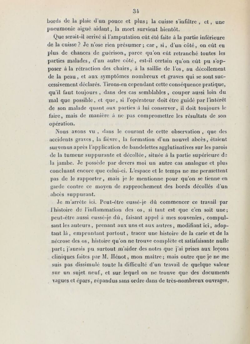bords de lu plaie d’un pouce et plus; la cuisse s’infiltre , et, uue pneumonie aiguë aidant, la mort survient bientôt. Que serait-il arrivé si l’amputation eût été faite à la partie inférieure de la cuisse ? Je n’ose rien présumer ; car , si, d’un côté, on eût eu plus de chances de guérison, parce qu’on eût retranche toutes les parties malades, d’un autre côté, est-il certain qu’on eût pu s’op- poser à la rétraction des chairs, à la saillie de l’os, au décollement de la peau, et aux symptômes nombreux et graves qui se sont suc- cessivement déclarés. Tirons-en cependant cette conséquence pratique, qu’il faut toujours , dans des cas semblables , couper aussi loin du mal que possible, et que, si l’opérateur doit être guidé par l’intérêt de son malade quant aux parties à lui conserver, il doit toujours le faire, mais de manière à ne pas compromettre les résultats de son opération. Nous avons vu , dans le courant de cette observation , que des accidents graves, la fièvre, la formation d’un nouvel abcès, étaient survenus après l’application de bandelettes agglutinalives sur les parois de la tumeur suppurante et décollée, située cà la partie supérieure de la jambe. Je possède par devers moi un autre cas analogue et plus concluant encore que celui-ci. L’espace et le temps ne me permettent pas de le rapporter, mais je le mentionne pour qu’on se tienne en garde contre ce moyen de rapprochement des bords décollés d’un abcès suppurant. Je m’arrête ici. Peut-être eussé-je dû commencer ce travail par l’histoire de l’inflammation des os, si tant est que c’en soit une; peut-être aussi eussé-je dû, faisant appel à mes souvenirs, compul- sant les auteurs , prenant aux uns et aux autres , modifiant ici, adop- tant là, empruntant partout, tracer une histoire de la carie et de la nécrose des os, histoire qu’on ne trouve complète et satisfaisante nulle part; j’aurais pu surtout m’aider des notes que j’ai prises aux leçons . cliniques fiiites par M. Ilénot, mon maître; mais outre que je ne me suis pas dissimulé toute la difficulté d’un travail de quelque valeur sur un sujet neuf, et sur lequel on ne trouve que des documents vagues et épars, répandus sans ordre dans de très-nombreux ouvrages.