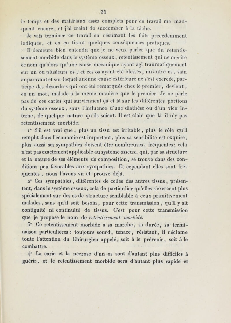 h; temps et (les matériaux assez complets pour ce travail me man- quent encore, et j’ai craint de succomber à la tâche. Je vais terminer ce travail en résumant les faits précédemment indiqués, et en en tirant quelques conséquences pratiques. Il demeure bien entendu que je ne veux parler c{ue du retentis- sement morbide dans le système osseux, retentissement rjui ne mérite ce nom qu’alors qu’une cause mécanique ayant agi traumatiquement sur un ou plusieurs os , et ces os ayant été blessés, \in autre os, sain auparavant et sur lequel aucune cause extérieure ne s’est exercée, par- ticipe des désordres qui ont été remarqués chez le premier, devient, en un mot, malade à la meme manière que le premier. Je ne parle pas de ces caries qui surviennent çà et là sur les différentes portions du système osseux , sous Tiulluence d’une diathèse ou d’un vice in- terne, de quelque nature qu’ils soient. Il est clair que là il n’y pas retentissement morbide. 1° S’il est vrai que , plus un tissu est irritable, plus le rôle qu’il remplit dans l’économie est important, plus sa sensibilité est exquise, plus aussi ses sympathies doivent être nombreuses, fréquentes; cela n’est pas exactement applicable au système osseux, qui, par sa structure et la nature de ses éléments de composition, se trouve dans des con- ditions peu favorables aux sympathies. Et cependant elles sont fré- quentes , nous l’avons vu et prouvé déjà. 2® Ces sympathies, différentes de celles des autres tissus, présen- tent, dans le système osseux, cela de particulier qu’elles s’exercent plus spécialement sur des os de structure semblable à ceux primitivement malades, sans qu’il soit besoin , pour cette transmission , qu’il y ait contiguité ni continuité de tissus. C’est pour cette transmission que je propose le nom de retentissement morbide. 3“ Ce retentissement morbide a sa marche, sa durée, sa termi- naison particulières: toujours sourd, tenace, résistant, il réclame toute l’attention du Chirurgien appelé, soit à le prévenir, soit à le combattre. 4“ La carie et la nécrose d’un os sont d’autant plus difficiles à guérir, et le retentissement morbide sera d’autant plus rapide et