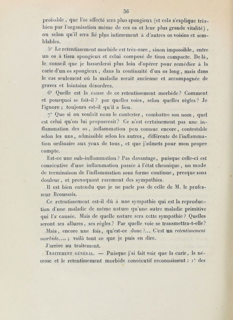 probable , que l’os affecté sera plus spongieux (et cela s’explique très- bien par l’organisation même de ces os et leur plus grande vitalité) , ou selon qu’il sera lié plus intimement à d’autres os voisins et sem- blables. 5° Le retentissement morbide est très-rare , sinon impossible, entre un os à tissu spongieux et celui composé de tissu compacte. Delà, le conseil que je hasarderai plus loin d’opérer pour remédier à la carie d’un os spongieux , dans la continuité d’un os long, mais dans Je cas seulement où la maladie serait ancienne et accompagnée de graves et lointains désordres. 6® Quelle est la cause de ce retentissement morbide? Comment et pourquoi se fait-il? par quelles voies, selon quelles règles? Je l’ignore ; toujours est-il qu’il a lieu. 7® Que si on voulait nous le contester , combattre son nom , quel est celui qu’on lui proposerait? Ce n’est certainement pas une in- flammation des os, inflammation peu connue encore, contestable selon les uns, admissible selon les autres, différente de l’inflamma- tion ordinaire aux yeux de tous , et que j’admets pour mon propre compte. Est-ce une sub-inflammation ? Pas davantage, puisque celle-ci est consécutive d’une inflammation passée à l’état chronique, un mode de terminaison de l’inflammation sous forme continue, presque sans douleur, et provoquant rarement des sympathies. 11 est bien entendu que je ne parle pas de celle de M. le profes- seur Broussais. Ce retentissement est-il dû à une sympathie qui est la reproduc- tion d’une maladie de même nature qu’une autre maladie primitive qui l’a‘ causée. Mais de quelle nature sera cette sympathie ? Quelles seront ses allures, ses règles? Par quelle voie se transmettra-t-elle? Mais, encore une fois, qu’cst-ce donc?... C’est un retentissement morbide..,, ; voilà tout ce que je puis en dire. J’arrive au traitement. Traitement général. — Puisque j’ai Eût voir que la carie, la né- crose et le retentissement morbide consécutif reconnaissent : i® des