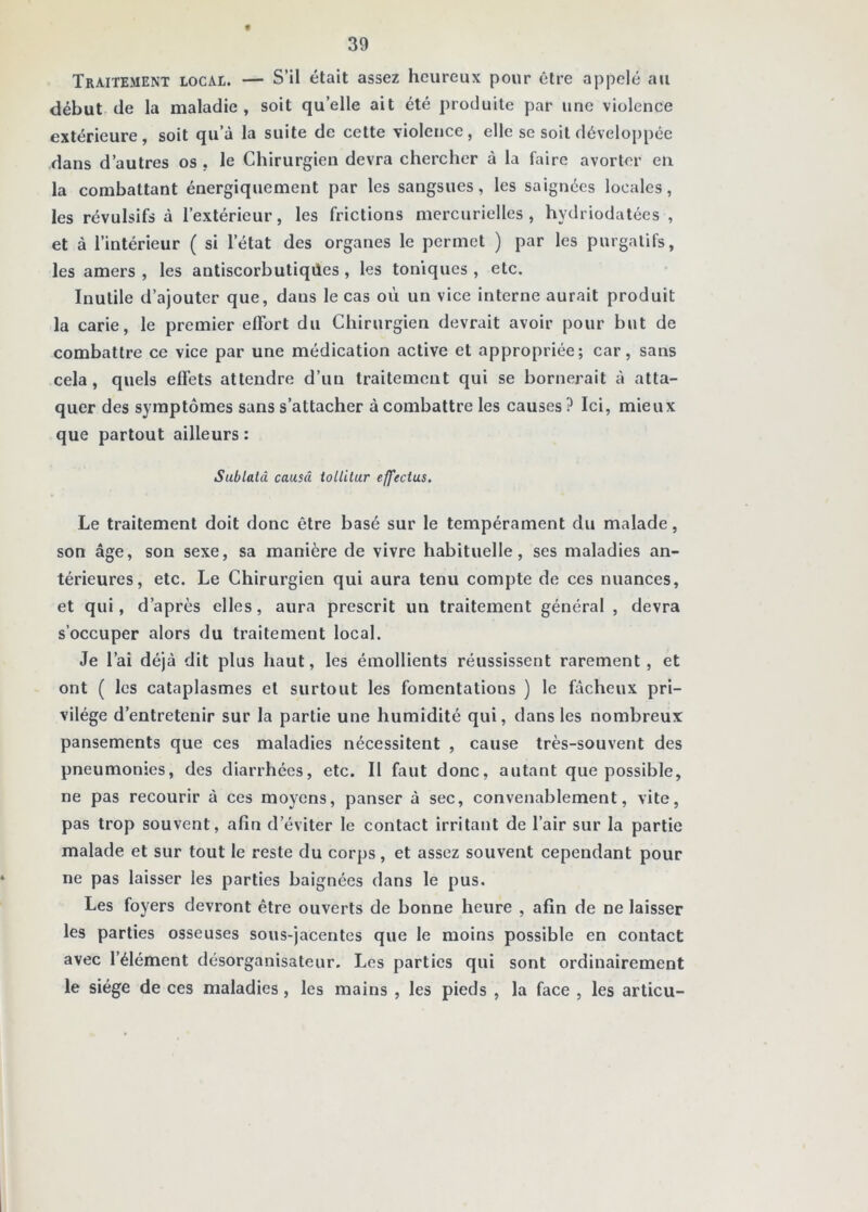 Traitement locai. — S’il était assez heureux pour être appelé au début (le la maladie, soit qu’elle ait été produite par une violence extérieure, soit qu’à la suite de cette violence, elle se soit développée dans d’autres os , le Chirurgien devra chercher à la faire avorter en la combattant énergiquement par les sangsues, les saignées locales, les révulsifs à l’extérieur, les frictions mercurielles, hydriodatées , et à l’intérieur ( si l’état des organes le permet ) par les purgatifs, les amers , les antiscorbutiqiles, les toniques , etc. Inutile d’ajouter que, dans le cas où un vice interne aurait produit la carie, le premier effort du Chirurgien devrait avoir pour but de combattre ce vice par une médication active et appropriée; car, sans cela , quels effets attendre d’un traitement qui se bornerait à atta- quer des symptômes sans s’attacher à combattre les causes ? Ici, mieux que partout ailleurs : Sublatâ causa iollilur effectus. Le traitement doit donc être basé sur le tempérament du malade, son âge, son sexe, sa manière de vivre habituelle, ses maladies an- térieures, etc. Le Chirurgien qui aura tenu compte de ces nuances, et qui, d’après elles, aura prescrit un traitement général , devra s’occuper alors du traitement local. Je l’ai déjà dit plus haut, les émollients réussissent rarement, et ont ( les cataplasmes et surtout les fomentations ) le fâcheux pri- vilège d’entretenir sur la partie une humidité qui, dans les nombreux pansements que ces maladies nécessitent , cause très-souvent des pneumonies, des diarrhées, etc. II faut donc, autant que possible, ne pas recourir à ces moyens, panser à sec, convenablement, vite, pas trop souvent, afin d’éviter le contact irritant de l’air sur la partie malade et sur tout le reste du corps, et assez souvent cependant pour ne pas laisser les parties baignées dans le pus. Les foyers devront être ouverts de bonne heure , afin de ne laisser les parties osseuses sous-jacentes que le moins possible en contact avec l’élément désorganisateur. Les parties qui sont ordinairement le siège de ces maladies, les mains , les pieds , la face , les articu-