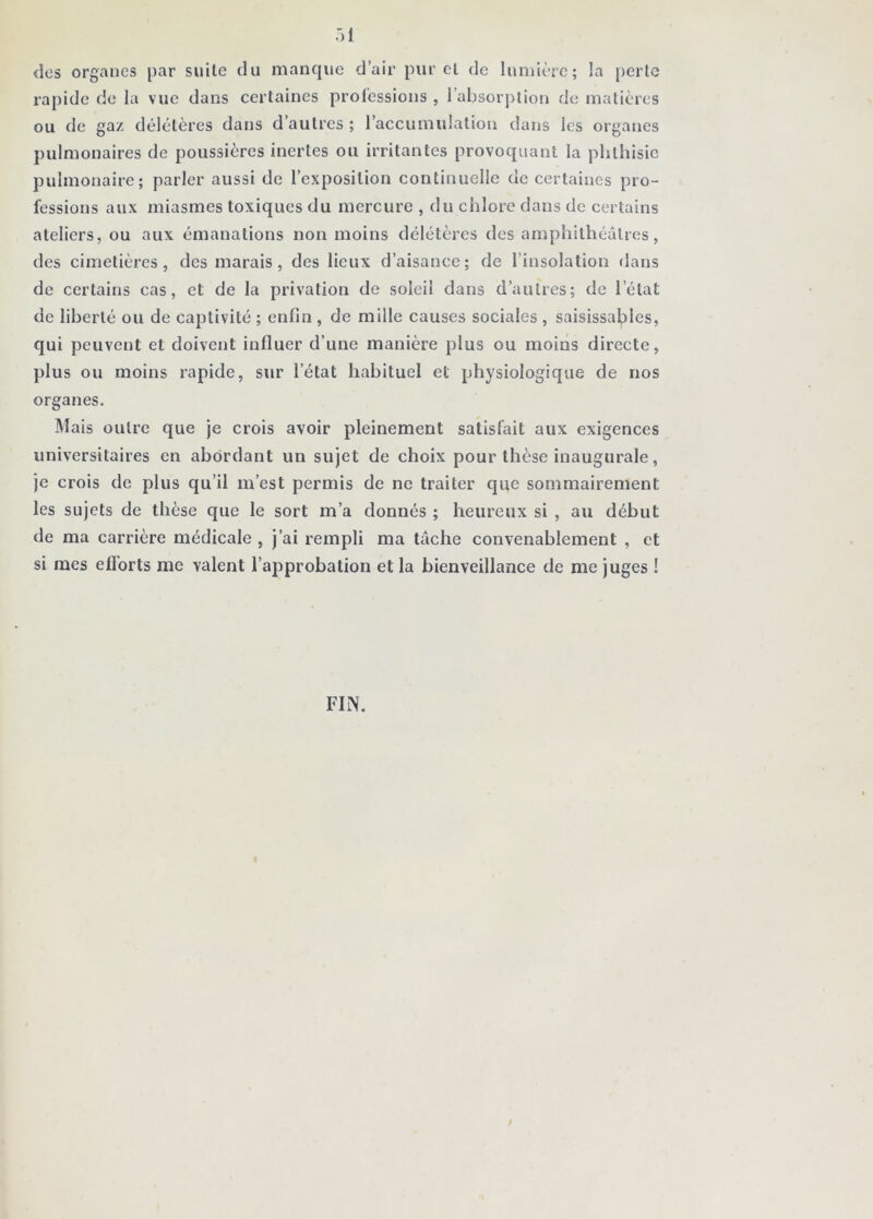 dos organes par suite du manque d’air pur cl de lumière; la })crlc rapide de la vue dans certaines professions , l’absorption de matières ou de gaz délétères dans d’autres ; l’accumulation dans les organes pulmonaires de poussières inertes ou irritantes provoquant la phthisie pulmonaire; parler aussi de l’exposition continuelle de certaines j)ro- fessions aux miasmes toxiques du mercure , du chlore dans de certains ateliers, ou aux émanations non moins délétères des amphithéâtres, des cimetières, des marais, des lieux d’aisance; de l’insolation dans de certains cas, et de la privation de soleil dans d’autres; de l’état de liberté ou de captivité ; enlin , de mille causes sociales , saisissalples, qui peuvent et doivent influer d’une manière plus ou moins directe, plus ou moins rapide, sur l’état habituel et physiologique de nos organes. IMais outre que je crois avoir pleinement satisfait aux exigences universitaires en abordant un sujet de choix pour thèse inaugurale, je crois de plus qu’il m’est permis de ne traiter que sommairement les sujets de thèse que le sort m’a donnés ; heureux si , au début de ma carrière médicale , j’ai rempli ma tâche convenablement , et si mes efi’orts me valent l’approbation et la bienveillance de me juges ! FIN. t