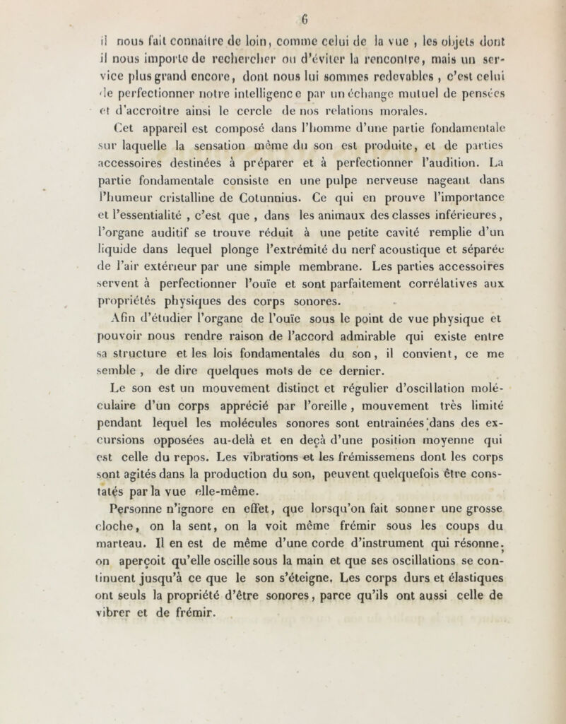 G ii nous fait connaître de loin, comme celui «Je la vue , les objets dont il nous importe de rechercher ou d’éviter la rencontre, mais un ser- vice plus grand encore, dont nous lui sommes redevables , c’est celui de perfectionner notre intelligence par un échange mutuel de pensées et d’aecroitre ainsi le cercle de nos relations morales. Cet appareil est composé dans l’homme d’une partie fondamentale sur laquelle la sensation même du son est produite, et de parties accessoires destinées à préparer et à perfectionner l’audition. La partie fondamentale consiste en une pulpe nerveuse nageant dans l’humeur cristalline de Cotunnius. Ce qui en prouve l’importance et Pessentialité , c’est que , dans les animaux des classes inférieures , l’organe auditif se trouve réduit à une petite cavité remplie d’un liquide dans lequel plonge l’extrémité du nerf acoustique et séparée* de l’air extérieur par une simple membrane. Les parties accessoires servent à perfectionner l’ouïe et sont parfaitement corrélatives aux propriétés physiques des corps sonores. Afin d’étudier l’organe de l’ouïe sous le point de vue physique et pouvoir nous rendre raison de l’accord admirable qui existe entre sa structure et les lois fondamentales du son, il convient, ce me semble , de dire quelques mots de ce dernier. Le son est un mouvement distinct et régulier d’oscillation molé- culaire d’un corps apprécié par l’oreille, mouvement très limité pendant lequel les molécules sonores sont entraînées jdans des ex- cursions opposées au-delà et en deçà d’une position moyenne qui est celle du repos. Les vibrations et les frémissemens dont les corps sont agités dans la production du son, peuvent quelquefois être cons- tatés par la vue elle-même. Personne n’ignore en effet, que lorsqu’on fait sonner une grosse cloche, on la sent, on la voit même frémir sous les coups du marteau. Il en est de même d’une corde d’instrument qui résonne, on aperçoit qu’elle oscille sous la main et que ses oscillations se con- tinuent jusqu’à ce que le son s’éteigne. Les corps durs et élastiques ont seuls la propriété d’être sonores, parce qu’ils ont aussi celle de vibrer et de frémir.