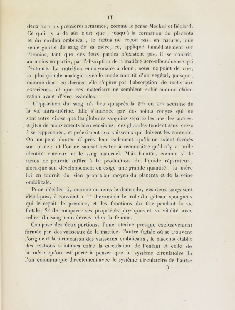 deux ou trois premières semaines, comme le pense Meokel et Béclard. Ce qu’il y a de sûr c’est que , jusqu’à la formation du placenta et du cordon ombilical , le fœtus ne reçoit pas, en nature, une seule goutte de sang de sa mère, et, appliqué immédiatement sur l’amnios, tant que ces deux parties n’existent pas, il se nourrit, au moins en partie, par l’absorption de la matière sero-albumineuse qui l’entoure. La nutrition embryonaire a donc, sous ce point de vue, la plus grande analogie avec le mode nutritif d’un végétal, puisque, comme dans ce dernier elle s’opère par l’absorption de matériaux extérieurs, et que ces matériaux ne semblent subir aucune élabo- ration avant d’être assimilés. L’apparition du sang n’a lieu qu’après la 3mc ou 4nic semaine de la vie intra-utérine. Elle s’annonce par des points rouges qui ne sont autre chose que les globules sanguins séparés les uns des autres. Agités de mouvements bien sensibles, ces globules tendent sans cesse à se rapprocher, et préexistent aux vaisseaux qui doivent les contenir. On ne peut douter d’après leur isolement qu’ils ne soient formés sur place ; et l’on ne saurait hésiter à reconnaître qu’il n’y a nulle identité entr’eux et le sang maternel. Mais bientôt, comme si le fœtus ne pouvait suffire à (la production du liquide réparateur, alors que son développement en exige une grande quantité , la mère lui en fournit du sien propre au moyen du placenta et de la veine ombilicale. Pour décider si, comme on nous le demande, ces deux sangs sont identiques, il convient : 1° d’examiner le rôle du gâteau spongieux qui le reçoit le premier, et les fonctions du foie pendant la vie fœtale; 2° de comparer ses propriétés physiques et sa vitalité avec celles du sang considérées chez la femme. Composé des deux portions, l’une utérine presque exclusivement formée par des vaisseaux de la matrice, l’autre fœtale où se trouvent l’origine et la terminaison des vaisseaux ombilicaux , le placenta établit des relations si intimes entre la circulation de l’enfant et celle de la mère qu’on est porté à penser que le système circulatoire de l’un communique directement avec le système circulatoire de l’autre 3