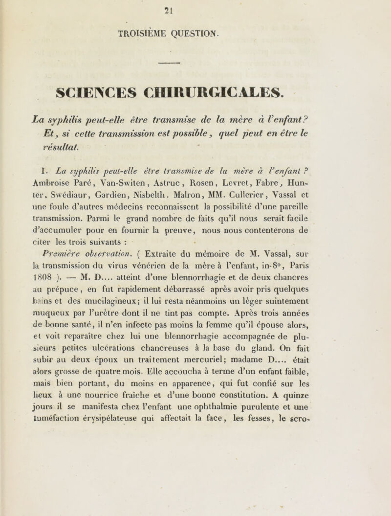 TROISIÈME QUESTION. SCIENCES CHIRURGICALES. La syphilis peut-elle être transmise de la mère à Venfant? Et, si cette transmission est possible, quel peut en être le résultat. I. La syphilis peut-elle être transmise de la mère à l’enfant P Ambroise Paré, Van-Switen, Astruc, Rosen, Levret, Fabre, Hun- ier. Swédiaur, Gardien, Nisbelth. Malron, MM. Cullerier, Vassal et une foule d’autres médecins reconnaissent la possibilité d’une pareille transmission. Parmi le grand nombre de faits qu’il nous serait facile d’accumuler pour en fournir la preuve, nous nous contenterons de citer les trois suivants : Première observation. ( Extraite du mémoire de M. Vassal, sur la transmission du virus vénérien de la mère à l’enfant, in-8°, Paris 1808 ). — M. D.... atteint d’une blennorrhagie et de deux chancres au prépuce, en fut rapidement débarrassé après avoir pris quelques bains et des mucilagineux; il lui resta néanmoins un léger suintement muqueux par l’urètre dont il ne tint pas compte. Après trois années de bonne santé, il n’en infecte pas moins la femme qu’il épouse alors, et voit reparaître chez lui une blennorrhagie accompagnée de plu- sieurs petites ulcérations chancreuses à la base du gland. On fait subir au deux époux un traitement mercuriel; madame D.... était alors grosse de quatre mois. Elle accoucha à terme d’un enfant faible, mais bien portant, du moins en apparence, qui fut confié sur les lieux à une nourrice fraîche et d’une bonne constitution. A quinze jours il se manifesta chez l’enfant une ophlhalmie purulente et une tuméfaction érysipélateuse qui affectait la face, les fesses, le scro-