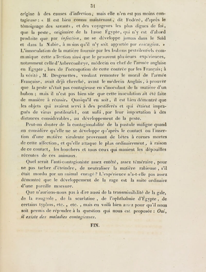 origine à des causes d'infection, mais elle n’en est pas moins con- tagieuse : « Il est bien connu maintenant, dit Fodéré, d’après le témoignage des savants, et des voyageurs les plus dignes fie foi, que la peste, originaire de la lasse Kgypte, qui n’y est d’abord produite que par infection, ne se développe jamais dans le Saïd et dans la Nubie, à mains qu’il n’v soit apportée par contagion. » L’inuoculation de la matière fournie par les bubons pestrilentiels com- munique cette aTeetion ainsi que le prouvent plusieurs expériences, notamment celle d’Arberconbrye, médecin en chef de l’armée anglaise en Egypte , lors de l’occupation de celte contrée par les Français; à la vérité , M. Desgenettes, voulant remonter le moral de l’armée Française, avait déjà cherché, avant le médecin Anglais , à prouver que la peste n’était pas contagieuse en s’inoculant de la matière d’un bubon ; mais il n’est pas bien sûr que celle inoculation ait été faite de manière à réussir. Quoiqu’il en soit, il est bien démontré que les objets qui avaient servi à des pestiférés et qui étaient impra- gués de virus pestilentiel, ont sufti , par leur importation à des distances considérables, au développement de la peste. Peut-on douter de la contagiouahilité de la pustule maligne quand on considère qu’elle ne se développe qu’après le contact ou 1 inser- tion d’une matière virulente provenant de bêtes à cornes mortes de celle affection, et qu’elle attaque le plus ordinairement, «à raison de ce contact, les boucliers et tous ceux qui manient les dépouilles récentes de ces animaux. Quel serait l’anti-eontagioniste assez entêté, assez téméraire, pour ne pas tacher d’éteindre, de neutraliser la matière rabieuse , s’il était mordu par un animal enragé? L’expérience n’a-t-elle pas assez démontré que le développement de la rage est la suite ordinaire d'une pareille morsure. Que n’aurions-nous pas à d re aussi de la transmissibilité de la gale, de la rougeole , de la scarlatine , de l’ophtlialmie d’Egypte, de certains typhus, etc. , etc. , mais en voilà bien assez pour qu’il nous soit permis de répondre à la question qui nous est proposée : Oui, il existe des maladies contagieuses. FIN.