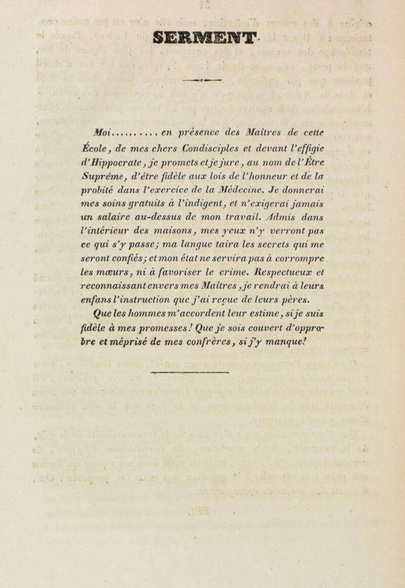 SERMENT Moi .... en présence des Maîtres de cette École J de mes chers Condisciples et devant Veffigie A d'Hippocrate J je promets et je jure, au nom de V Etre Suprême J d’être fidèle aux lois de l’honneur et de la probité dans l’exercice de la Médecine. Je donnerai mes soins gratuits à l’indigent^ et n’exigerai jamais un salaire au-dessus de mon travail. Admis dans l’intérieur des maisons j mes yeux n’y verront pas ce qui s’y passe; ma langue taira les secrets qui me seront confiés; et mon état ne servira pas à corrompre les mœurs, ni à favoriser le crime. Respectueux et reconnaissant envers mes Maîtres, je rendrai à leurs enfans l’instruction que j’ai reçue de leurs pères. Que les hommes m’accordent leur estime, si je suis fidèle à mes promesses ! Que je sois couvert d’oppror bre et méprisé de mes confrères, si j’y manque!