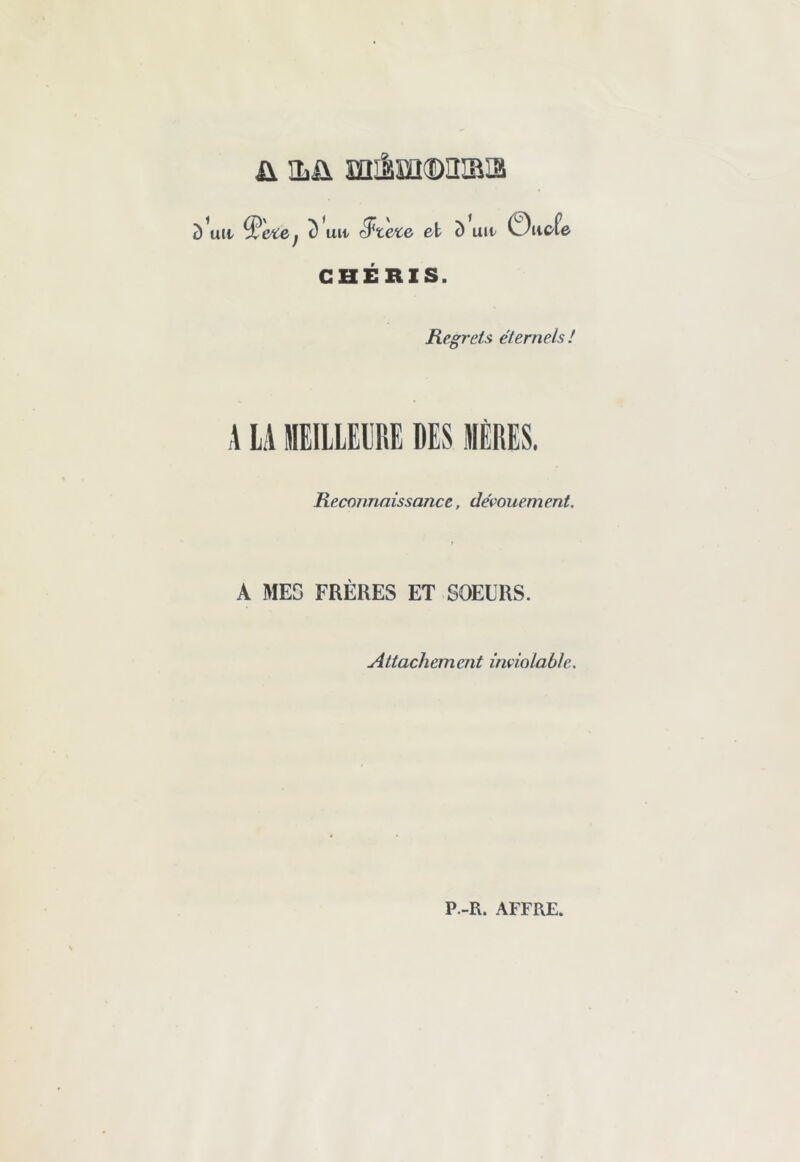 ü iLü œilm®n®i3 Ull> ^ete, c) un ^t&ce et î) uu ©iiefe CHÉRIS. Regrets éternels ! A LA MEILLEURE DES MÈRES. Reconnaissance, dévouement. A MES FRÈRES ET SOEURS. Attachement inviolable. P.-R. AFFRE.