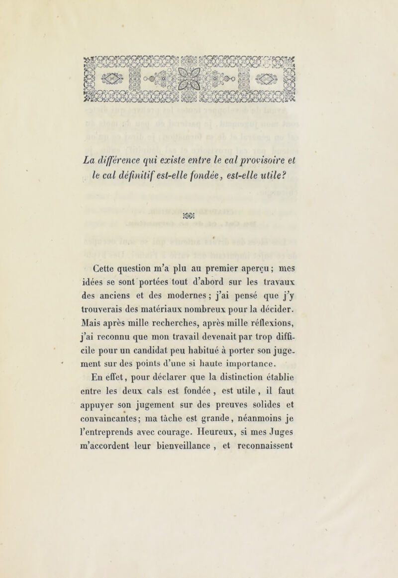 La différence qui existe entre le cal provisoire et le cal définitif est-elle fondée, est-elle utile? Cette question m’a plu au premier aperçu ; mes idées se sont portées tout d’abord sur les travaux des anciens et des modernes ; j’ai pensé que j’y trouverais des matériaux nombreux pour la décider. Mais après mille recherches, après mille réflexions, j’ai reconnu que mon travail devenait par trop difû- cile pour un candidat peu habitué à porter son juge- ment sur des points d’une si haute importance. En efifet, pour déclarer que la distinction établie entre les deux cals est fondée , est utile , il faut appuyer son jugement sur des preuves solides et convaincantes; ma tâche est grande, néanmoins je l’entreprends avec courage. Heureux, si mes Juges m’accordent leur bienveillance , et reconnaissent