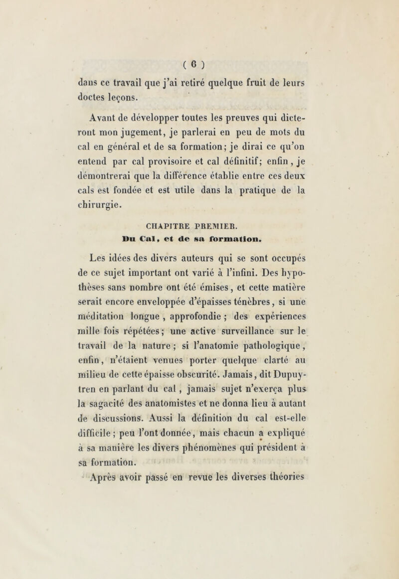 daus ce travail que j’ai retiré quelque fruit de leurs doctes leçons. Avant de développer toutes les preuves qui dicte- ront mon jugement, je parlerai en peu de mots du cal en général et de sa formation; je dirai ce qu’on entend par cal provisoire et cal définitif; enfin, je démontrerai que la différence établie entre ces deux cals est fondée et est utile dans la pratique de la chirurgie. CHAPITRE PREMIER. Uu Cal» et de sa formation. Les idées des divers auteurs qui se sont occupés de ce sujet important ont varié à l’infini. Des hypo- thèses sans nombre ont été émises, et cette matière serait encore enveloppée d’épaisses ténèbres, si une méditation longue , approfondie ; des expériences raille fois répétées; une active surveillance sur le travail de la nature ; si l’anatomie pathologique, enfin, n’étaient venues porter quelque clarté au milieu de cette épaisse obscurité. Jamais, dit Dupuy- tren en parlant du cal, jamais sujet n’exerça plus la sagacité des anatomistes et ne donna lieu à autant de discussions. Aussi la définition du cal est-elle difficile; peu l’ont donnée, mais chacun a expliqué à sa manière les divers phénomènes qui président à sa formation. ' Après avoir passé en revue les diverses théories