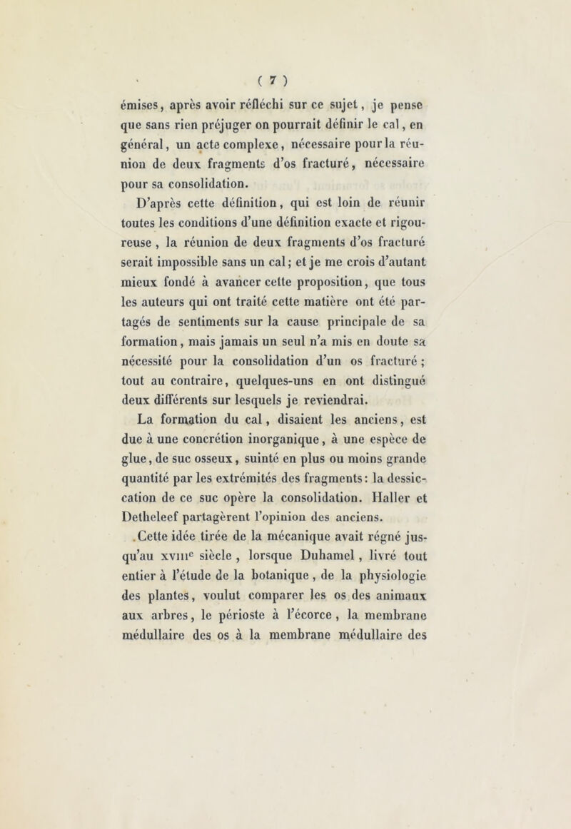 émises, après avoir réfléchi sur ce sujet, je pense que sans rien préjuger on pourrait définir le cal, en général, un acte complexe, nécessaire pour la réu- nion de deux fragments d’os fracturé, nécessaire pour sa consolidation. D’après cette définition, qui est loin de réunir toutes les conditions d’une définition exacte et rigou- reuse , la réunion de deux fragments d’os fracturé serait impossible sans un cal; et je me crois d’autant mieux fondé à avancer cette proposition, que tous les auteurs qui ont traité cette matière ont été par- tagés de sentiments sur la cause principale de sa formation, mais jamais un seul n’a mis en doute sa nécessité pour la consolidation d’un os fracturé ; tout au contraire, quelques-uns en ont distingué deux différents sur lesquels je reviendrai. La formation du cal, disaient les anciens, est due à une concrétion inorganique, à une espèce de glue, de suc osseux, suinté en plus ou moins grande quantité par les extrémités des fragments : la dessic- cation de ce suc opère la consolidation. Haller et Detlieleef partagèrent l’opinion des anciens. .Cette idée tirée de la mécanique avait régné jus- qu’au xviii^ siècle , lorsque Duhamel, livré tout entier à l’élude de la botanique , de la physiologie des plantes, voulut comparer les os des animaux aux arbres, le périoste à l’écorce , la membrane médullaire des os à la membrane médullaire des