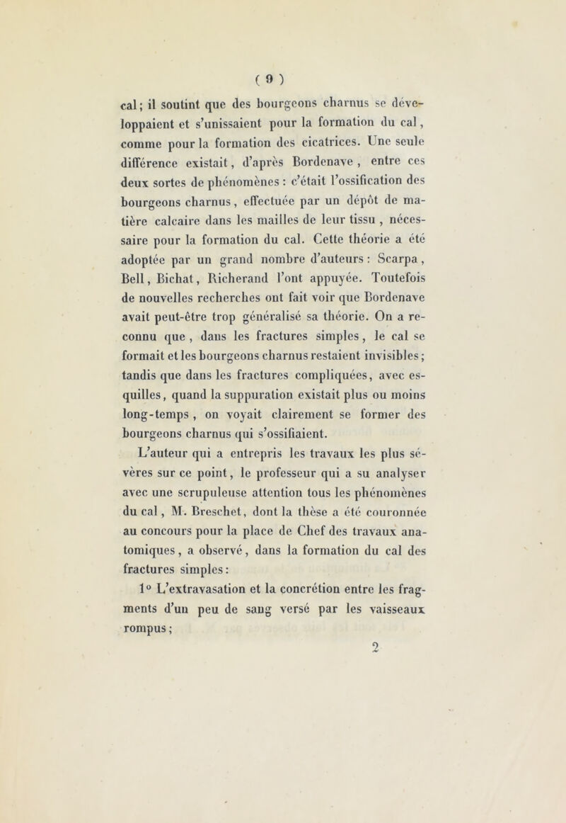 cal; il soutint que des bourgeons charnus se déve- loppaient et s’unissaient pour la formation du cal, comme pour la formation des cicatrices. Une seule difîérence existait, d’apres Bordenave , entre ces deux sortes de phénomènes : c’était l’ossification des bourgeons charnus, effectuée par un dépôt de ma- tière calcaire dans les mailles de leur tissu , néces- saire pour la formation du cal. Cette théorie a été adoptée par un grand nombre d’auteurs : Scarpa, Bell, Bichat, Richerand l’ont appuyée. Toutefois de nouvelles recherches ont fait voir que Bordenave avait peut-être trop généralisé sa théorie. On a re- connu que , dans les fractures simples, le cal se formait et les bourgeons charnus restaient invisibles ; tandis que dans les fractures compliquées, avec es- quilles, quand la suppuration existait plus ou moins long-temps , on voyait clairement se former des bourgeons charnus qui s’ossifiaient. L’auteur qui a entrepris les travaux les plus sé- vères sur ce point, le professeur qui a su analyser avec une scrupuleuse attention tous les phénomènes du cal, M. Breschet, dont la thèse a été couronnée au concours pour la place de Chef des travaux ana- tomiques , a observé, dans la formation du cal des fractures simples: 1® L’extravasation et la concrétion entre les frag- ments d’un peu de sang versé par les vaisseaux rompus ;