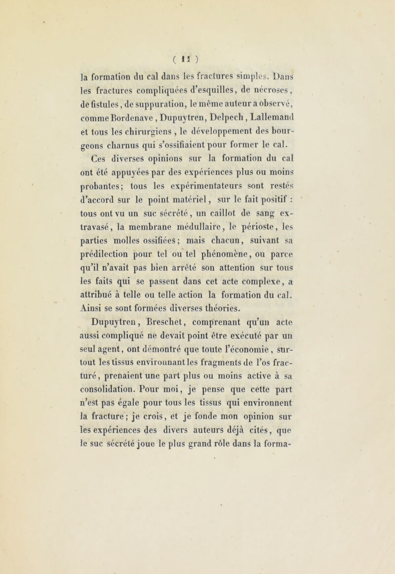 (13) la formation du cal dans les fractures simples. Dans les fractures compliquées d’esquilles, de nécroses, de fistules, de suppuration, le même auteur a observé, comme Bordenave , Dupuytren, Delpech, Lallemand et tous les chirurgiens, le développement des bour- geons charnus qui s’ossifiaient pour former le cal. Ces diverses opinions sur la formation du cal ont été appuyées par des expériences plus ou moins probantes; tous les expérimentateurs sont restés d’accord sur le point matériel, sur le fait positif : tous ont vu un suc sécrété, un caillot de sang ex- travasé, la membrane médullaire, le périoste, les parties molles ossifiées; mais chacun, suivant sa prédilection pour tel ou tel phénomène, ou parce qu’il n’avait pas bien arrêté son attention sur tous les faits qui se passent dans cet acte complexe, a attribué à telle ou telle action la formation du cal. Ainsi se sont formées diverses théories. Dupuytren, Breschet, comprenant qu’un acte aussi compliqué ne devait point être exécuté par un seul agent, ont démontré que toute l’économie, sur- tout les tissus environnant les fragments de l’os frac- turé , prenaient une part plus ou moins active à sa consolidation. Pour moi, je pense que cette part n’est pas égale pour tous les tissus qui environnent la fracture; je crois, et je fonde mon opinion sur les expériences des divers auteurs déjà cités, que le suc sécrété joue le plus grand rôle dans la forma-