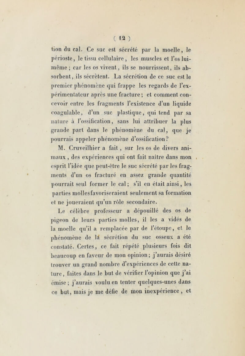 tion du cal. Ce suc est sécrété par la moelle, le périoste, le tissu cellulaire , les muscles et l’os lui- même ; car les os vivent, ils se nourrissent, ils ab- sorbent, ils sécrètent. La sécrétion de ce suc est le premier phénomène qui frappe les regards de l’ex- périmentateur après une fracture ; et comment con- cevoir entre les fragments l’existence d’un liquide coagulable, d’un suc plastique, qui tend par sa nature à l’ossification, sans lui attribuer la plus grande part dans le phénomène du cal, que je pourrais appeler phénomène d’ossification? M. Cruveilhier a fait , sur les os de divers ani- maux , des expériences qui ont fait naître dans mon , esprit l’idée que peut-être le suc sécrété par les frag- ments d’un os fracturé en assez grande quantité pourrait seul former le cal ; s’il en était ainsi, les parties molles favoriseraient seulement sa formation et ne joueraient qu’un rôle secondaire. Le célèbre professeur a dépouillé des os de pigeon de leurs parties molles, il les a vidés de la moelle qu’il a remplacée par de l’étoupe, et le phénomène de Id sécrétion du suc osseux a été constaté. Certes, ce fait répété plusieurs fois dit beaucoup en faveur de mon opinion; j’aurais désiré trouver un grand nombre d’expériences de cette na- ture , faites dans le but de vérifier l’opinion que j’ai émise ; j’aurais voulu en tenter quelques-unes dans ce but, mais je me défie de mon inexpérience , et