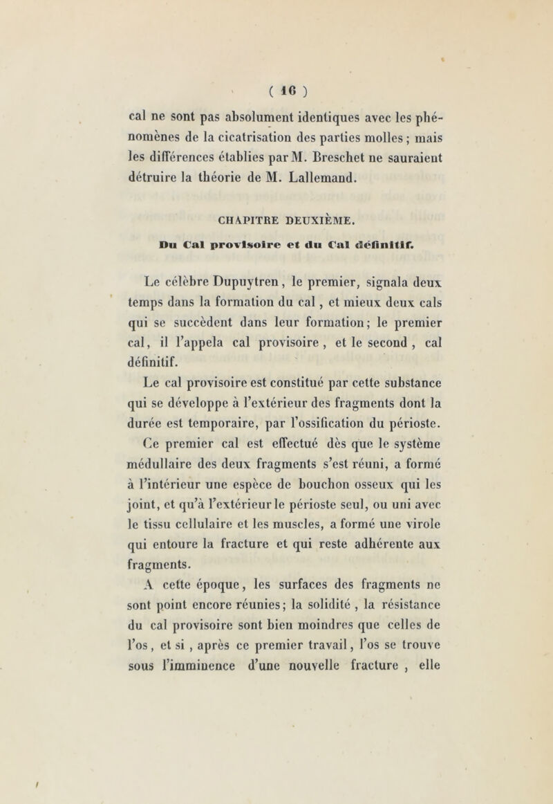 cal ne sont pas absolument identiques avec les phé- nomènes de la cicatrisation des parties molles ; mais les dilTérences établies parM. Breschet ne sauraient détruire la théorie de M. Lallemand. CHAPITRE DEUXIÈME. Du Cal provisoire et du Cal définitif. Le célèbre Dupuytren, le premier, signala deux temps dans la formation du cal, et mieux deux cals qui se succèdent dans leur formation; le premier cal, il l’appela cal provisoire, et le second , cal définitif. Le cal provisoire est constitué par cette substance qui se développe à l’extérieur des fragments dont la durée est temporaire, par l’ossification du périoste. Ce premier cal est effectué dès que le système médullaire des deux fragments s’est réuni, a formé à l’intérieur une espèce de bouchon osseux qui les joint, et qu’à l’extérieur le périoste seul, ou uni avec le tissu cellulaire et les muscles, a formé une virole qui entoure la fracture et qui reste adhérente aux fragments. A cette époque, les surfaces des fragments ne sont point encore réunies; la solidité , la résistance du cal provisoire sont bien moindres que celles de l’os, et si , après ce premier travail, l’os se trouve sous l’imminence d’une nouvelle fracture , elle