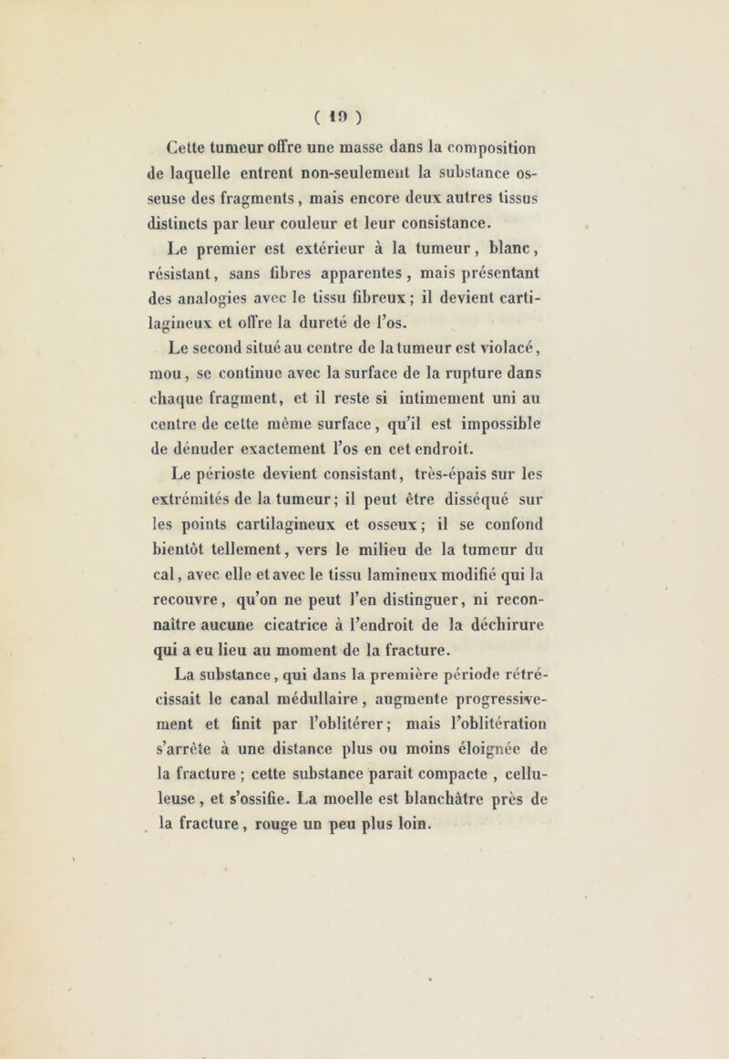 ( tî> ) Cette tumeur offre une masse dans la composition de laquelle entrent non-seulemeut la substance os- seuse des fragments, mais encore deux autres tissus distincts par leur couleur et leur consistance. Le premier est extérieur à la tumeur, blanc, résistant, sans Obres apparentes, mais présentant des analogies avec le tissu fibreux ; il devient carti- lagineux et oll’re la dureté de l’os. Le second situé au centre de la tumeur est violacé, mou, se continue avec la surface de la rupture dans chaque fragment, et il reste si intimement uni au centre de cette même surface, qu’il est impossible de dénuder exactement l’os en cet endroit. Le périoste devient consistant, très-épais sur les extrémités de la tumeur ; il peut être disséqué sur les points cartilagineux et osseux ; il se confond bientôt tellement, vers le milieu de la tumeur du cal, avec elle et avec le tissu lamineux modifié qui la recouvre, qu’on ne peut l’en distinguer, ni recon- naître aucune cicatrice à l’endroit de la déchirure qui a eu lieu au moment de la fracture. La substance, qui dans la première période rétré- cissait le canal médullaire, augmente progressive- ment et finit par l’oblitérer; mais l’oblitération s’arrête à une distance plus ou moins éloignée de la fracture ; cette substance parait compacte , cellu- leuse , et s’ossifie. La moelle est blanchâtre près de la fracture , rouge un peu plus loin.