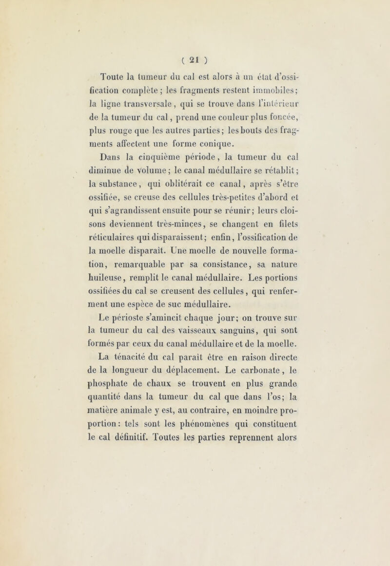 Toute la tumeur du cal est alors à un état d’ossi- fication complète; les fragments restent immobiles; la ligne transversale, qui se trouve dans l’intérieur de la tumeur du cal, prend une couleur plus foncée, plus rouge que les autres parties; les bouts des frag- ments affectent une forme conique. Dans la cinquième période, la tumeur du cal diminue de volume; le canal médullaire se rétablit; la substance, qui oblitérait ce canal, après s’ètre ossifiée, se creuse des cellules très-petites d’abord et qui s’agrandissent ensuite pour se réunir; leurs cloi- sons deviennent très-minces, se changent en filets réticulaires qui disparaissent; enfin, l’ossification de la moelle disparait. Une moelle de nouvelle forma- tion, remarquable par sa consistance, sa nature huileuse, remplit le canal médullaire. Les portions ossifiées du cal se creusent des cellules, qui renfer- ment une espèce de suc médullaire. Le périoste s’amincit chaque jour; on trouve sur la tumeur du cal des vaisseaux sanguins, qui sont formés par ceux du canal médullaire et de la moelle, La ténacité du cal parait être eu raison directe de la longueur du déplacement. Le carbonate, le phosphate de chaux se trouvent en plus grande quantité dans la tumeur du cal que dans l’os; la matière animale y est, au contraire, en moindre pro- portion: tels sont les phénomènes qui constituent le cal définitif. Toutes les parties reprennent alors