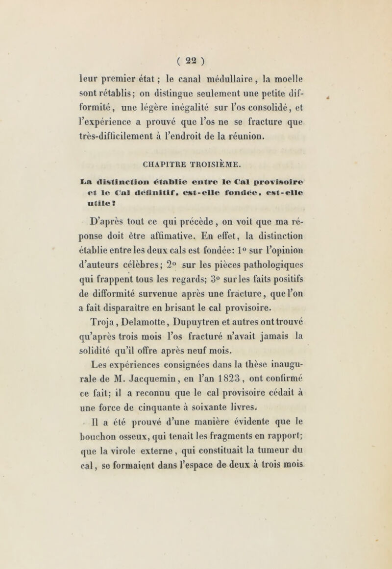 leur premier état ; le canal médullaire, la moelle sont rétablis; on distingue seulement une petite dif- formité, une légère inégalité sur Tos consolidé, et l’expérience a prouvé que l’os ne se fracture que très-difficilement à l’endroit de la réunion. CHAPITRE TROISIÈME. £<a (li<«fInctioii établie entre le Cal provisoire et le Cal «létîuitif, est-elle l’ondce» est-elle utile 1 D’après tout ce qui précède , on voit que ma ré- ponse doit être afûmative. En effet, la distinction établie entre les deux cals est fondée: 1° sur l’opinion d’auteurs célèbres ; 2® sur les pièces pathologiques qui frappent tous les regards; 3® sur les faits positifs de difformité survenue après une fracture, que l’on a fait disparaître en brisant le cal provisoire. Troja, Delamotte, Dupuytren et autres ont trouvé qu’après trois mois l’os fracturé n’avait jamais la solidité qu’il offre après neuf mois. Les expériences consignées dans la thèse inaugu- rale de M. Jacquemin, en l’an 1823, ont confirmé ce fait; il a reconnu que le cal provisoire cédait à une force de cinquante à soixante livres. • Il a été prouvé d’une manière évidente que le bouchon osseux, qui tenait les fragments en rapport; que la virole externe , qui constituait la tumeur du cal, se formaient dans l’espace de deux à trois mois